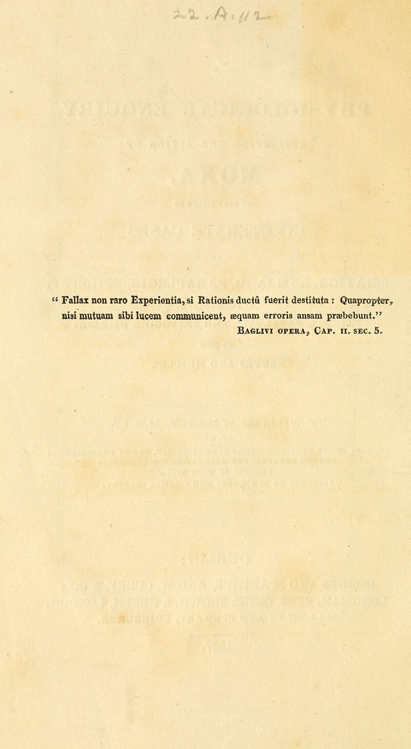 A^'-i.- dj.  Fallax non raro Experientia, si Rationis ductu fuerit destiiuta : Quapropier, nisirautuara sibilucem communicent, Bequam erroris ansam praebebunt. Baglivi opera. Cap. ir, sec. 5,