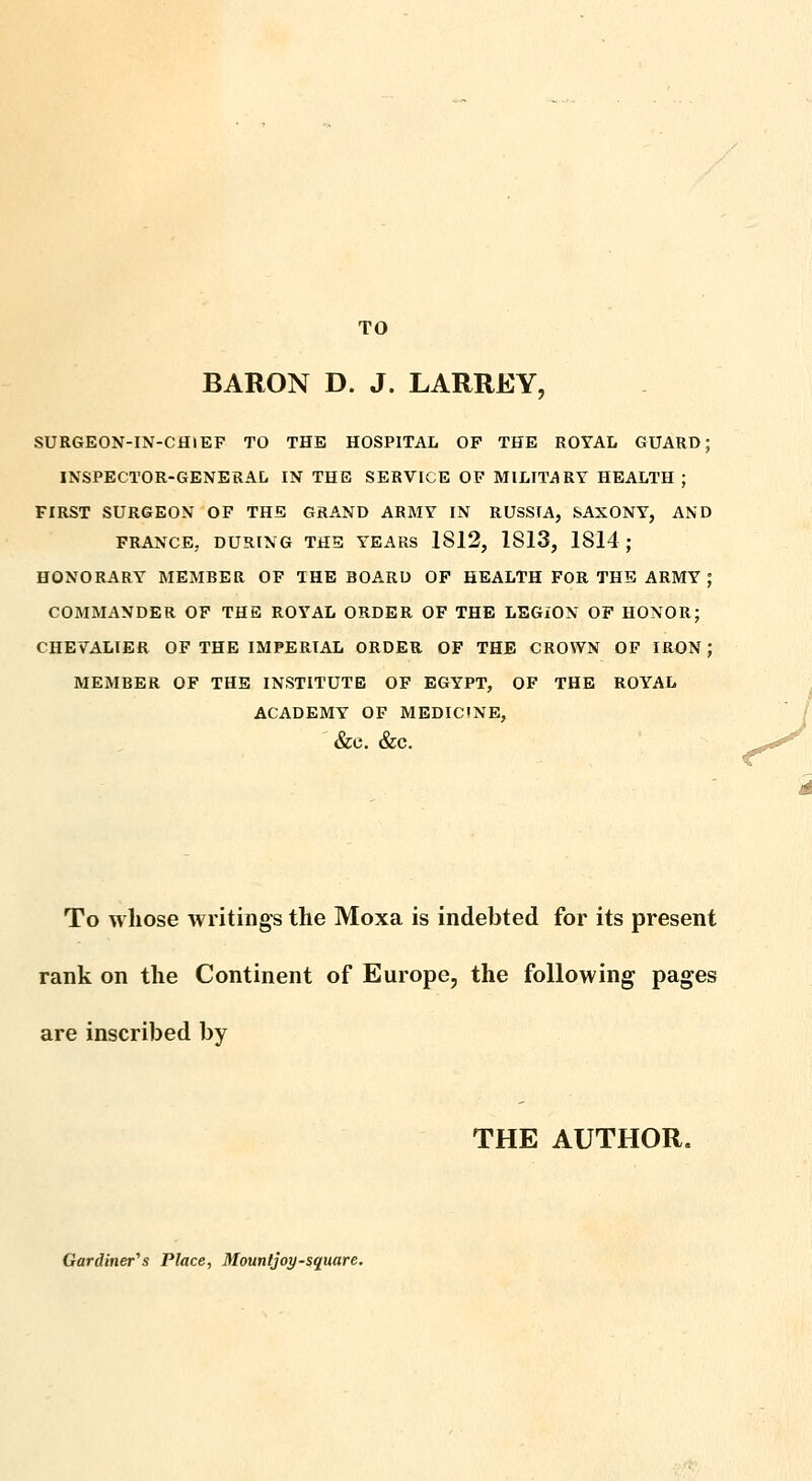 TO BARON D. J. LARREY, SURGEON-IN-CHIEF TO THE HOSPITAL OF THE ROYAL GUARD; INSPECTOR-GENERAL IN THE SERVICE OF MILITARY HEALTH; FIRST SURGEON OF TH^: GRAND ARMY IN RUSSIA, SAXONY, AND FRANCE, DURING THE YEARS 1812, 1813, 1814 ; HONORARY MEMBER OF THE BOARD OP HEALTH FOR THE ARMY ; COMMANDER OF THE ROYAL ORDER OF THE LEGION OF HONOR; CHEVALIER OF THE IMPERIAL ORDER OF THE CROWN OF IRON ; MEMBER OF THE INSTITUTE OF EGYPT, OF THE ROYAL ACADEMY OF MEDICINE, ' &C. &C. To whose writings the Moxa is indebted for its present rank on the Continent of Europe, the following pages are inscribed by THE AUTHOR, Gar(Uner''s Place, Mountjoy-square.