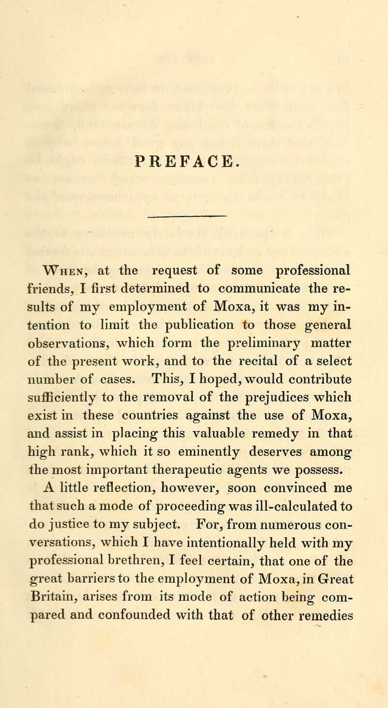 PREFACE. When, at the request of some professional friends, I first determined to communicate the re- sults of my employment of Moxa, it was my in- tention to limit the publication to those general observations, which form the preliminary matter of the present work, and to the recital of a select number of cases. This, I hoped, would contribute sufficiently to the removal of the prejudices which exist in these countries against the use of Moxa, and assist in placing this valuable remedy in that high rank, which it so eminently deserves among the most important therapeutic agents we possess. A little reflection, however, soon convinced me that such a mode of proceeding was ill-calculated to do justice to my subject. For, from numerous con- versations, which I have intentionally held with my professional brethren, I feel certain, that one of the great barriers to the employment of Moxa, in Great Britain, arises from its mode of action being com- pared and confounded with that of other remedies