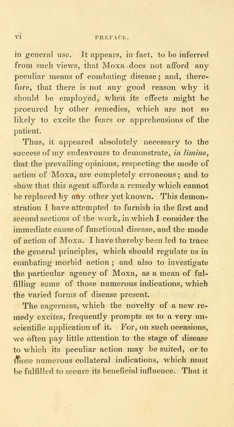 in general use. It appears, in fact, to be inferred from such views, that Moxa-does not afford any peculiar means of combating disease; and, there- fore, that there is not any good reason why it should be employed, when its effects might be procured by other remedies, which are not so likely to excite the fears or apprehensions of the patient. Thus, it appeared absolutely necessary to the success of my endeavours to demonstrate, in limine, that the prevailing opinions, respecting the mode of action of Moxa, are completely erroneous; and to show that this agent affords a remedy which cannot be replaced by any other yet known. This demon- stration I have attempted to furnish in the first and second sections of the work, in which I consider the immediate cause of functional disease, and the mode of action of Moxa. I have thereby been led to trace the general principles, which should regulate us in combating morbid action ; and also to investigate the particular agency of Moxa, as a mean of ful- filling some of those numerous indications, which the varied forms of disease present. The eagerness, which the novelty of a new re- medy excites, frequently prompts us to a very un- scientific application of it. For, on such occasions, we often pay little attention to the stage of disease to which its peculiar action may be suited, or to tliose numerous collateral indications, which must be fulfilled to secure its beneficial influence. That it