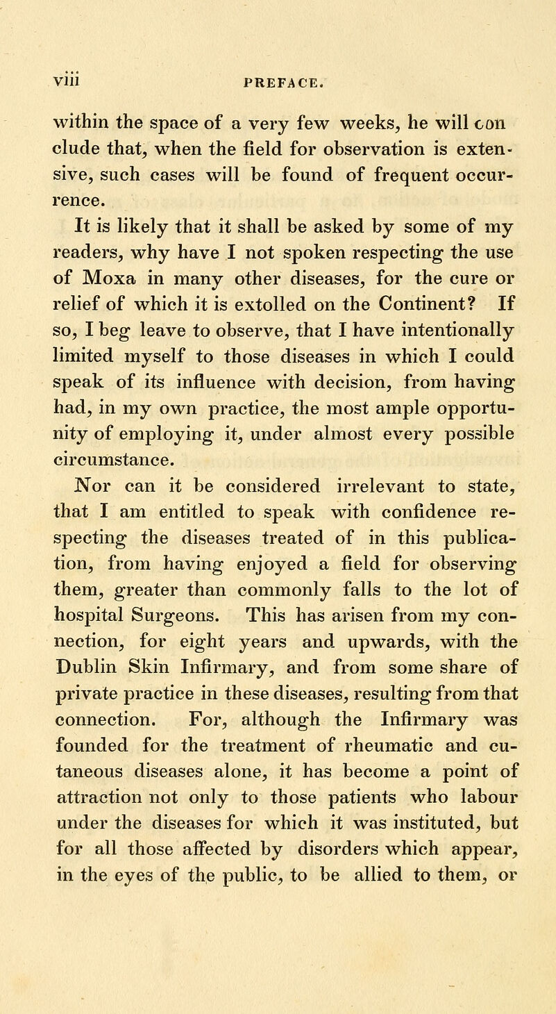 within the space of a very few weeks, he will con elude that, when the field for observation is exten- sive, such cases will be found of frequent occur- rence. It is likely that it shall be asked by some of my readers, why have I not spoken respecting the use of Moxa in many other diseases, for the cure or relief of which it is extolled on the Continent? If so, I beg leave to observe, that I have intentionally limited myself to those diseases in which I could speak of its influence with decision, from having had, in my own practice, the most ample opportu- nity of employing it, under almost every possible circumstance. Nor can it be considered irrelevant to state, that I am entitled to speak with confidence re- specting the diseases treated of in this publica- tion, from having enjoyed a field for observing them, greater than commonly falls to the lot of hospital Surgeons. This has arisen from my con- nection, for eight years and upwards, with the Dublin Skin Infirmary, and from some share of private practice in these diseases, resulting from that connection. For, although the Infirmary was founded for the treatment of rheumatic and cu- taneous diseases alone, it has become a point of attraction not only to those patients who labour under the diseases for which it was instituted, but for all those affected by disorders which appear, in the eyes of the public, to be allied to them, or