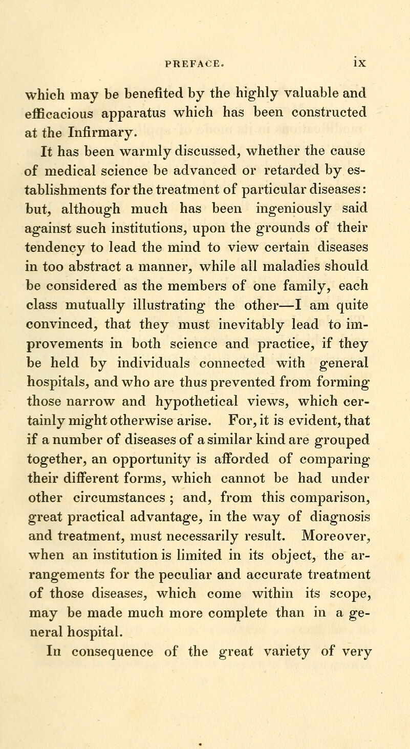 which may be benefited by the highly valuable and eflScacious apparatus which has been constructed at the Infirmary. It has been warmly discussed, whether the cause of medical science be advanced or retarded by es- tablishments for the treatment of particular diseases: but, although much has been ingeniously said against such institutions, upon the grounds of their tendency to lead the mind to view certain diseases in too abstract a manner, while all maladies should be considered as the members of one family, each class mutually illustrating the other—I am quite convinced, that they must inevitably lead to im- provements in both science and practice, if they be held by individuals connected with general hospitals, and who are thus prevented from forming those narrow and hypothetical views, which cer- tainly might otherwise arise. For, it is evident, that if a number of diseases of a similar kind are grouped together, an opportunity is afforded of comparing their different forms, which cannot be had under other circumstances ; and, from this comparison, great practical advantage, in the way of diagnosis and treatment, must necessarily result. Moreover, when an institution is limited in its object, the ar- rangements for the peculiar and accurate treatment of those diseases, which come within its scope, may be made much more complete than in a ge- neral hospital. In consequence of the great variety of very