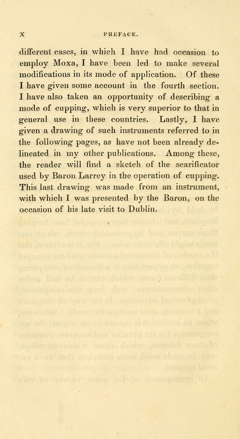 different cases, in which I have had occasion to employ Moxa, I have been led to make several modifications in its mode of application. Of these I have given some account in the fourth section. I have also taken an opportunity of describing a mode of cupping, which is very superior to that in general use in these countries. Lastly, I have given a drawing of such instruments referred to in the following pages, as have not been already de- lineated in my other publications. Among these, the reader will find a sketch of the scarificator used by Baron Larrey in the operation of cupping. This last drawing was made from an instrument, with which I was presented by the Baron, on the occasion of his late visit to Dublin.
