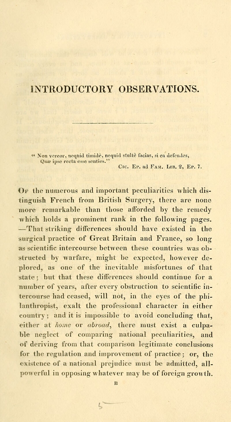 INTRODUCTORY OBSERVATIONS.  Non vereor, nequid timide, nequid stulte facias, si ea defenJes, Quae ipse recta esse senties. Cic. Ep. ad Fam. Lib. 2, Ep. 7. Of the numerous and important peculiarities which dis- tinguish French from British Surgery, there are none more remarkable than those afforded by the remedy which holds a prominent rank in the following pages. —That striking differences should have existed in the surgical practice of Great Britain and France, so long as scientific intercourse between these countries was ob- structed by warfare, might be expected, however de- plored, as one of the inevitable misfortunes of that state; but that these differences should continue for a number of years, after every obstruction to scientific in- tercourse had ceased, will not, in the eyes of the phi- lanthropist, exalt the professional character in either country; and it is impossible to avoid concluding that, either at home or abroad^ there must exist a culpa- ble neglect of comparing national peculiarities, and of deriving from that comparison legitimate conclusions for the regulation and improvement of practice; or, the existence of a national prejudice must be admitted, all- powerful in opposing whatever may be of foreign growth. B