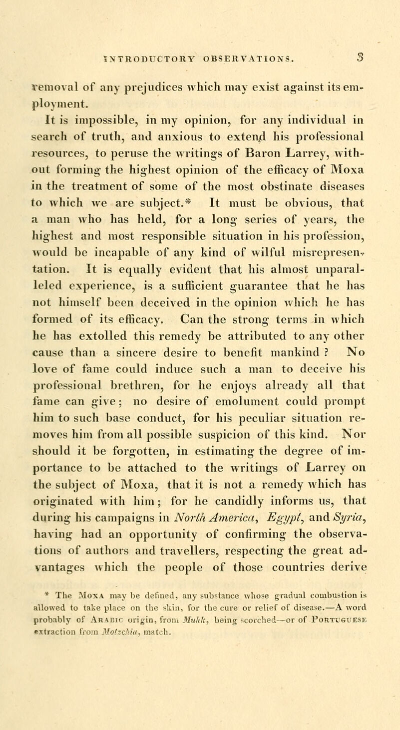 removal of any piejudices which may exist against its em- ployment- It is impossible, in my opinion, for any individual in seaixh of truth, and anxious to exten/i his professional zesources, to peruse the writings of Baron Larrey, with- out forming the highest opinion of the eflScacy of Moxa in the treatment of some of the most obstinate diseases to which we are subject.* It must be obvious, that a man who has held, for a long series of years, the highest and most responsible situation in his profession, would be incapable of any kind of wilful misrepresent tation. It is equally evident that his almost unparal- leled experience, is a sufficient guarantee that he has not himself been deceived in the opinion which he has formed of its efficacy. Can the strong terms in which he has extolled this remedy be attributed to any other cause than a sincere desire to benefit mankind ? No love of fame could induce such a man to deceive his professional brethren, for he enjoys already all that fame can give; no desire of emolument could prompt him to such base conduct, for his peculiar situation re- moves him from all possible suspicion of this kind. Nor should it be forgotten, in estimating the degree of im- portance to be attached to the writings of L/arrey on the subject of Moxa, that it is not a remedy which has originated with him; for he candidly informs us, that during his campaigns in North America, Egypt^ and Syria^ having had an opportunity of confirming the observa- tions of authors and travellers, respecting the great ad- vantages which the people of those countries derive * The Moxa may be defined, any substance whose gradual combustion is allowed to take place on the skin, for the cure or relief of disease.—A word probably of Arabic origin, from Mulilc, being scorched—or of Portuguese extraction from Mofzchiu, match.