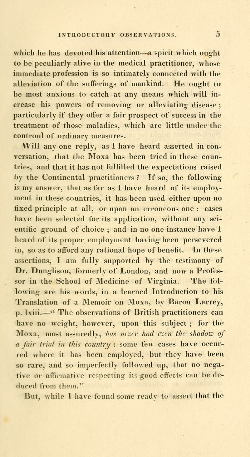 which he has devoted his attention—a spirit vt^hich ought to be peculiarly alive in the medical practitioner, whose immediate profession is so intimately connected with the alleviation of the sufferings of mankind. He ought to be most anxious to catch at any means which will in- crease his powers of removing or alleviating disease; particularly if they offer a fair prospect of success in the treatment of those maladies, whicli are little under the controul of ordinary measures. Will any one reply, as I have heard asserted in con- versation, that the Moxa has been tried in these coun- tries, and that it has not fulfilled the expectations raised by the Continental practitioners ? If so, the following- is my answer, that as far as I have heard of its employ- ment in these countries, it has been used either upon no fixed principle at all, or upon an erroneous one : cases have been selected for its application, without any sci- entific ground of choice ; and in no one instance have I heard of its proper employment having been persevered in, so as to afford any rational hope of benefit. In these assertions, I am fully supported by the testimony of Dr. Dunglison, formerly of London, and now a Profes- sor in the School of Medicine of Virginia. The fol- lowing are his words, in a learned Introduction to his Translation of a Memoir on Moxa, by Baron Larrey, p. Ixiii.— The observations of British practitioners can have no weight, however, upon this subject ; for the Moxa, most assuredly, has never had even the shadow of a fair trial in this coimtry : some few cases have occur- red where it has been employed, but they have been so rare, and so imperfectly followed up, that no nega- tive or affirmative respecting its good effects can be de- duced from them. But, while I have found some ready to assert that the