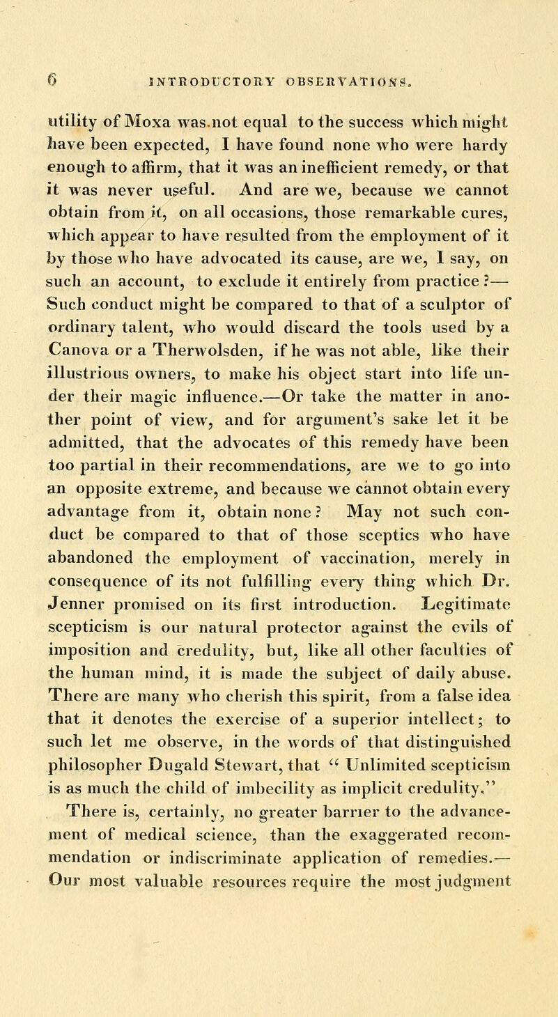 utility of Moxa was.not equal to the success which might have been expected, I have found none who were hardy enough to affirm, that it was an inefficient remedy, or that it was never ugeful. And are we, because we cannot obtain from it, on all occasions, those remarkable cures, which appear to have resulted from the employment of it by those who have advocated its cause, are we, I say, on such an account, to exclude it entirely from practice ?— Such conduct might be compared to that of a sculptor of ordinary talent, who would discard the tools used by a Canova or a Therwolsden, if he was not able, like their illustrious owners, to make his object start into life un- der their magic influence.—Or take the matter in ano- ther point of view, and for argument's sake let it be admitted, that the advocates of this remedy have been too partial in their recommendations, are we to go into an opposite extreme, and because we cannot obtain every advantage from it, obtain none ? May not such con- duct be compared to that of those sceptics who have abandoned the employment of vaccination, merely in consequence of its not fulfilling every thing which Dr. Jenner promised on its first introduction. Legitimate scepticism is our natural protector against the evils of imposition and credulity, but, like all other faculties of the human mind, it is made the subject of daily abuse. There are many who cherish this spirit, from a false idea that it denotes the exercise of a superior intellect; to such let me observe, in the words of that distinguished philosopher Dugald Stewart, that  Unlimited scepticism is as much the child of imbecility as implicit credulity, There is, certainly, no greater barrier to the advance- ment of medical science, than the exaggerated recom- mendation or indiscriminate application of remedies.— Our most valuable resources require the most judgment