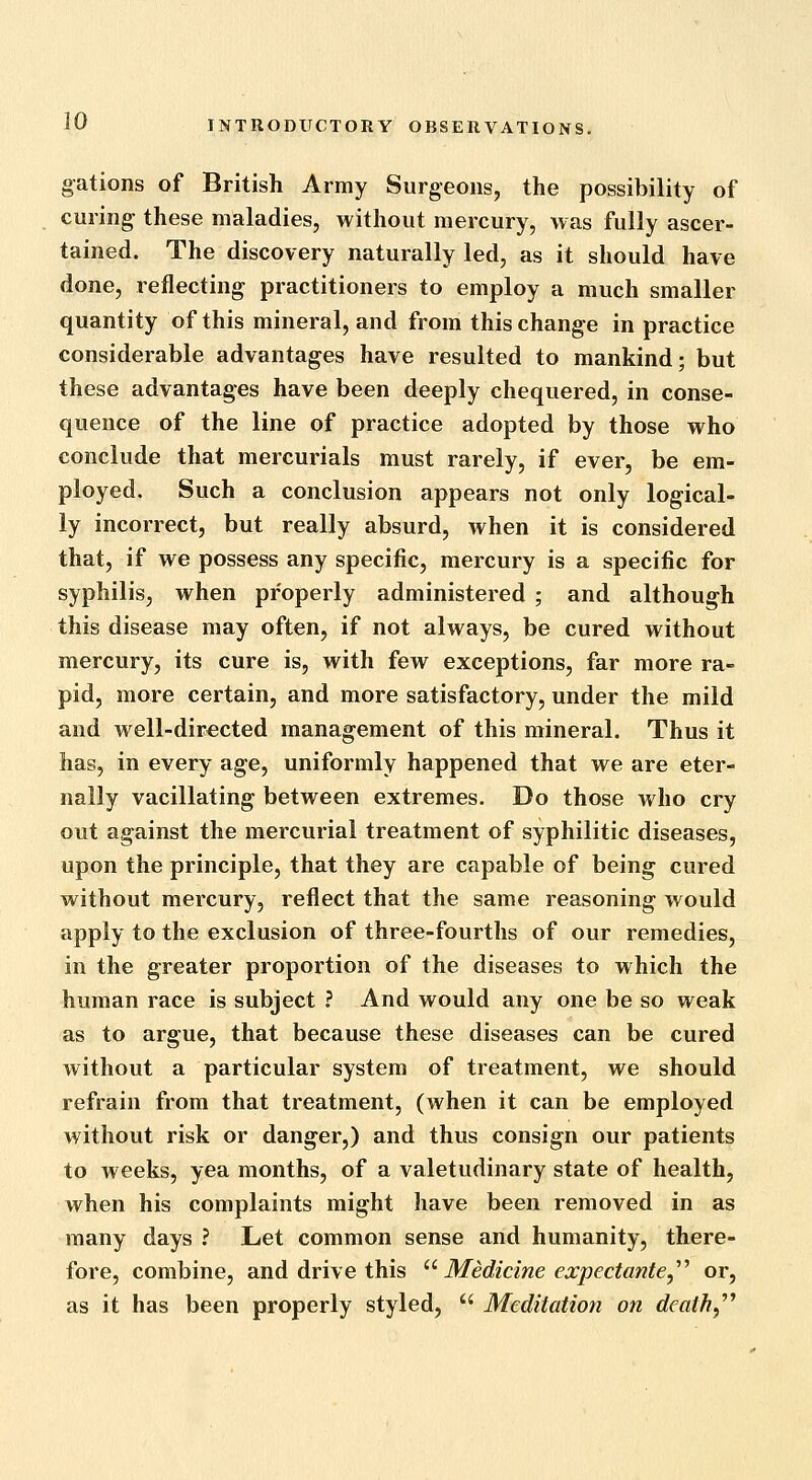 gations of British Army Surgeons, the possibility of curing these maladies, without mercury, was fully ascer- tained. The discovery naturally led, as it should have done, reflecting practitioners to employ a much smaller quantity of this mineral, and from this change in practice considerable advantages have resulted to mankind; but these advantages have been deeply chequered, in conse- quence of the line of practice adopted by those who conclude that mercurials must rarely, if ever, be em- ployed. Such a conclusion appears not only logical- ly incorrect, but really absurd, when it is considered that, if we possess any specific, mercury is a specific for syphilis, when properly administered ; and although this disease may often, if not always, be cured without mercury, its cure is, with few exceptions, far more ra- pid, more certain, and more satisfactory, under the mild and well-directed management of this mineral. Thus it has, in every age, uniformly happened that we are eter- nally vacillating between extremes. Do those who cry out against the mercurial treatment of syphilitic diseases, upon the principle, that they are capable of being cured without mercury, reflect that the same reasoning would apply to the exclusion of three-fourths of our remedies, in the greater proportion of the diseases to which the human race is subject ? And would any one be so weak as to argue, that because these diseases can be cured without a particular system of treatment, we should refrain from that treatment, (when it can be employed without risk or danger,) and thus consign our patients to weeks, yea months, of a valetudinary state of health, when his complaints might have been removed in as many days ? Let common sense and humanity, there- fore, combine, and drive this ''Medicine expectante^''^ or, as it has been properly styled,  Meditation on death,^^