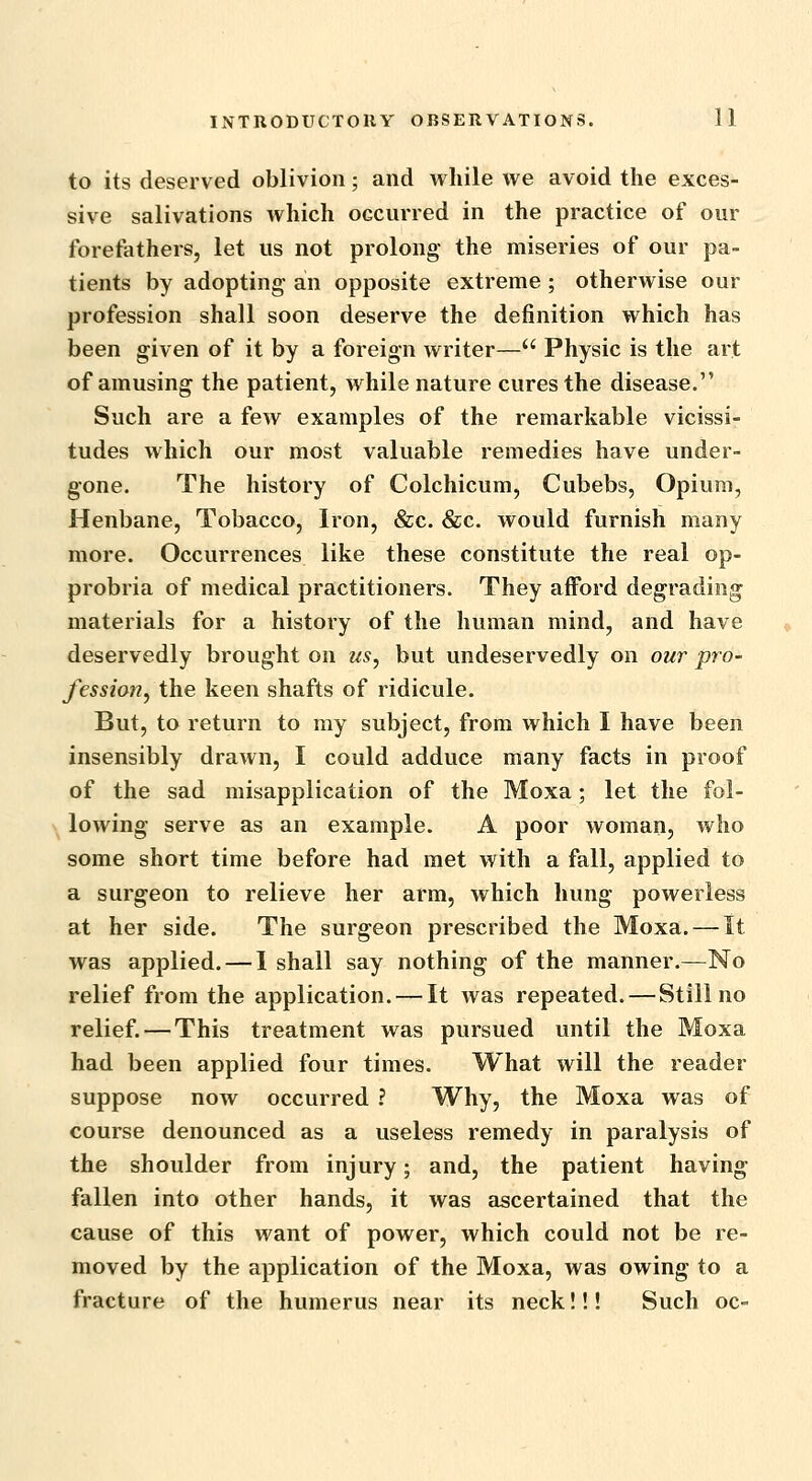 to its deserved oblivion; and while we avoid the exces- sive salivations which occurred in the practice of our forefathers, let us not prolong the miseries of our pa- tients by adopting- an opposite extreme ; otherwise our profession shall soon deserve the definition which has been given of it by a foreign writer— Physic is the art of amusing the patient, while nature cures the disease. Such are a few examples of the remarkable vicissi- tudes which our most valuable remedies have under- gone. The history of Colchicum, Cubebs, Opium, Henbane, Tobacco, Iron, &c. &c. would furnish many more. Occurrences like these constitute the real op- probria of medical practitioners. They afford degrading materials for a history of the human mind, and have deservedly brought on us, but undeservedly on our pro- fession, the keen shafts of ridicule. But, to return to my subject, from which I have been insensibly drawn, I could adduce many facts in proof of the sad misapplication of the Moxa; let the fol- lowing serve as an example. A poor woman, who some short time before had met with a fall, applied to a surgeon to relieve her arm, which hung powerless at her side. The surgeon prescribed the Moxa. — It was applied. — 1 shall say nothing of the manner.—No relief from the application. — It was repeated. — Still no relief. — This treatment was pursued until the Moxa had been applied four times. What will the reader suppose now occurred ? Why, the Moxa was of course denounced as a useless remedy in paralysis of the shoulder from injury; and, the patient having fallen into other hands, it was ascertained that the cause of this want of power, which could not be re- moved by the application of the Moxa, was owing to a fracture of the humerus near its neck!!! Such oc-