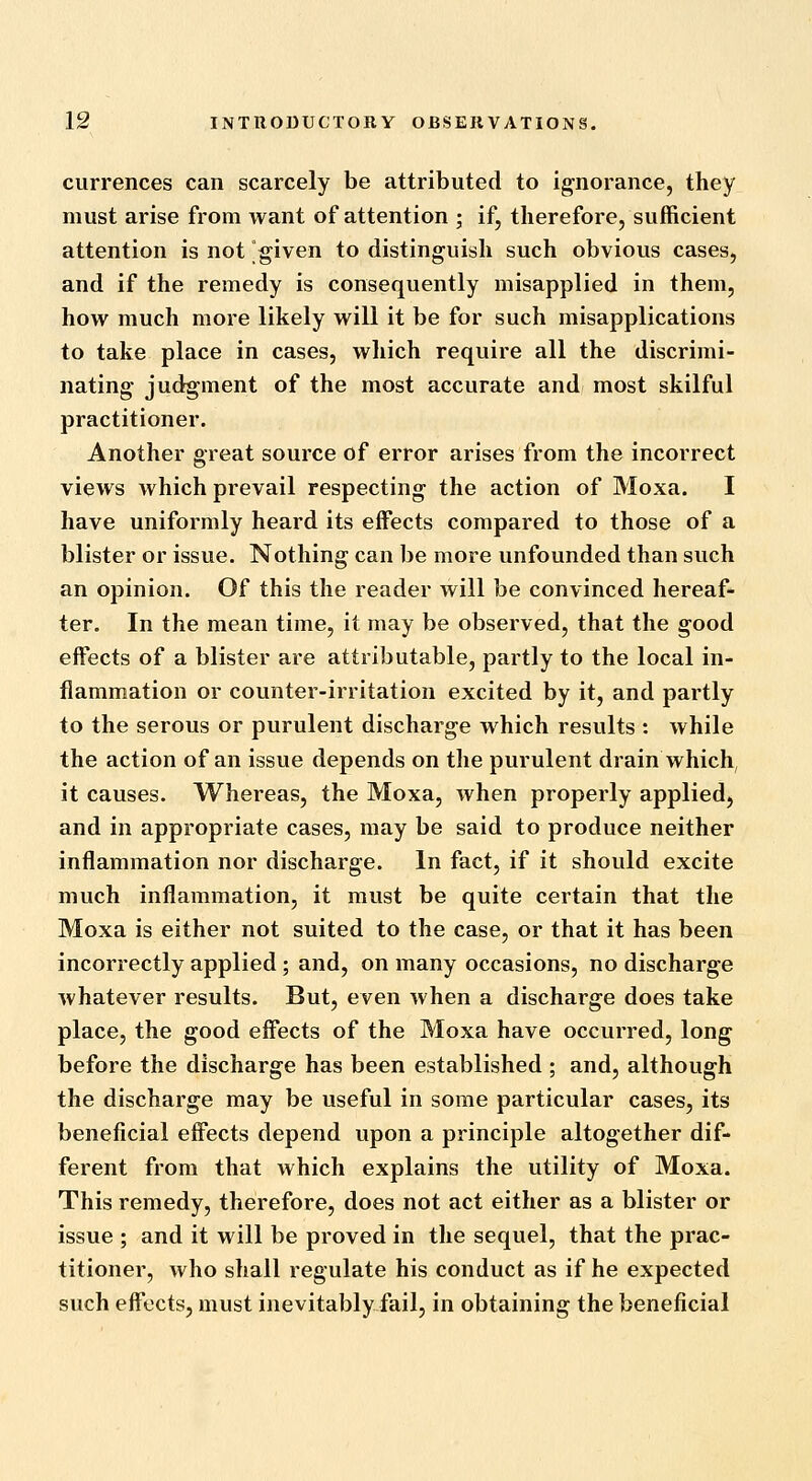 currences can scarcely be attributed to ignorance, they must arise from want of attention ; if, therefore, sufficient attention is not given to distinguish such obvious cases, and if the remedy is consequently misapplied in them, how much more likely will it be for such misapplications to take place in cases, which require all the discrimi- nating- judgment of the most accurate and most skilful practitioner. Another great source of error arises from the incorrect views which prevail respecting the action of Moxa. I have uniformly heard its effects compared to those of a blister or issue. Nothing can be more unfounded than such an opinion. Of this the reader will be convinced hereaf- ter. In the mean time, it may be observed, that the good effects of a blister are attributable, partly to the local in- flammation or counter-irritation excited by it, and partly to the serous or purulent discharge which results : while the action of an issue depends on the purulent drain which, it causes. Whereas, the Moxa, when properly applied, and in appropriate cases, may be said to produce neither inflammation nor discharge. In fact, if it should excite much inflammation, it must be quite certain that the Moxa is either not suited to the case, or that it has been incorrectly applied; and, on many occasions, no discharge whatever results. But, even when a discharge does take place, the good effects of the Moxa have occurred, long before the discharge has been established ; and, although the discharge may be useful in some particular cases, its beneficial effects depend upon a principle altogether dif- ferent from that which explains the utility of Moxa. This remedy, therefore, does not act either as a blister or issue ; and it will be proved in the sequel, that the prac- titioner, who shall regulate his conduct as if he expected such effects, must inevitably fail, in obtaining the beneficial
