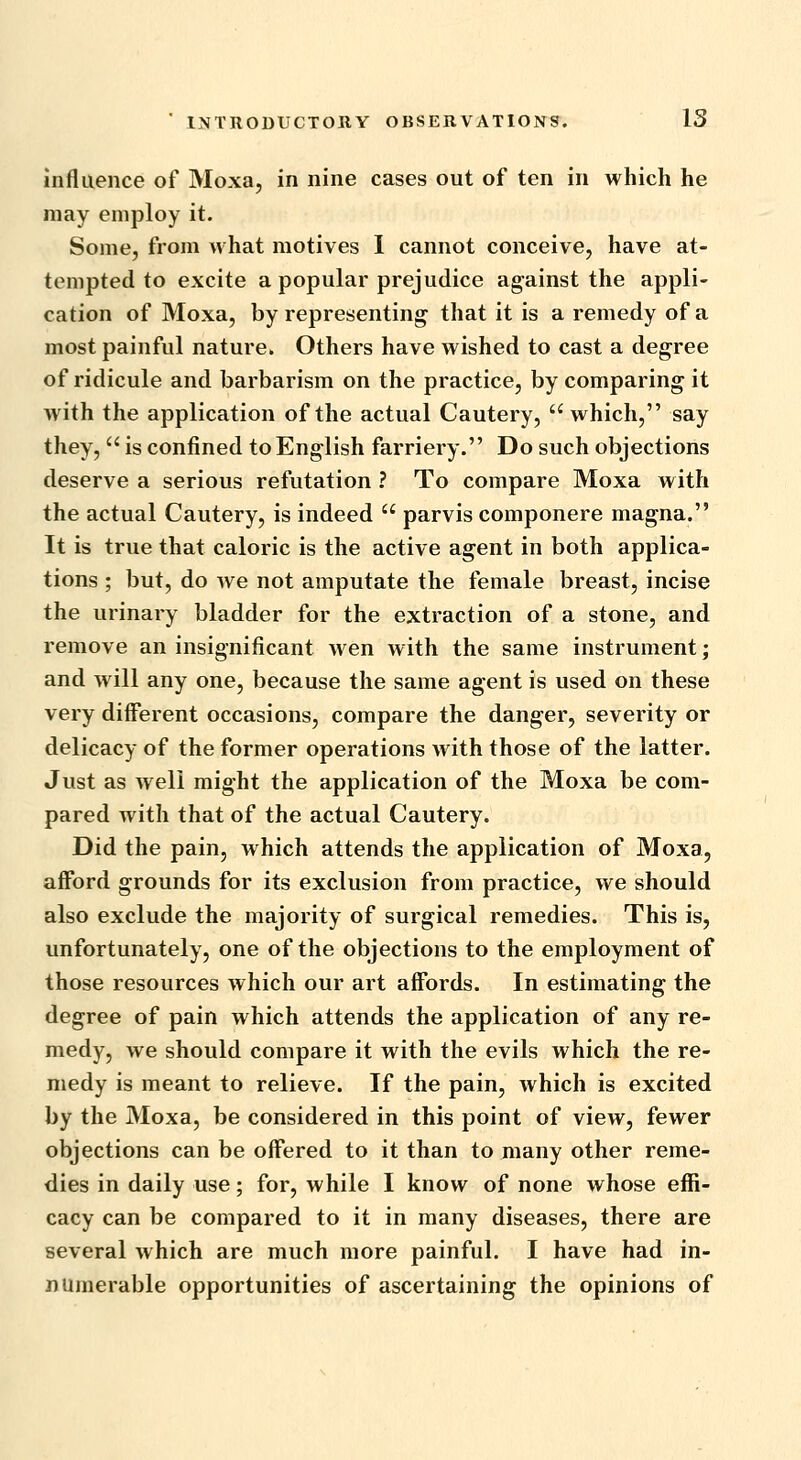 influence of Moxa, in nine cases out of ten in which he may employ it. Some, from what motives 1 cannot conceive, have at- tempted to excite a popular prejudice against the appli- cation of Moxa, by representing that it is a remedy of a most painful nature. Others have wished to cast a degree of ridicule and barbarism on the practice, by comparing it with the application of the actual Cautery,  which, say they,  is confined to English farriery. Do such objections deserve a serious refutation ? To compare Moxa with the actual Cautery, is indeed  parvis componere magna. It is true that caloric is the active agent in both applica- tions ; but, do we not amputate the female breast, incise the urinary bladder for the extraction of a stone, and remove an insignificant wen with the same instrument; and will any one, because the same agent is used on these very different occasions, compare the danger, severity or delicacy of the former operations with those of the latter. Just as well might the application of the Moxa be com- pared with that of the actual Cautery. Did the pain, which attends the application of Moxa, afford grounds for its exclusion from practice, we should also exclude the majority of surgical remedies. This is, unfortunately, one of the objections to the employment of those resources which our art affords. In estimating the degree of pain which attends the application of any re- medy, we should compare it with the evils which the re- medy is meant to relieve. If the pain, which is excited by the Moxa, be considered in this point of view, fewer objections can be offered to it than to many other reme- dies in daily use; for, while I know of none whose effi- cacy can be compared to it in many diseases, there are several which are much more painful. I have had in- numerable opportunities of ascertaining the opinions of