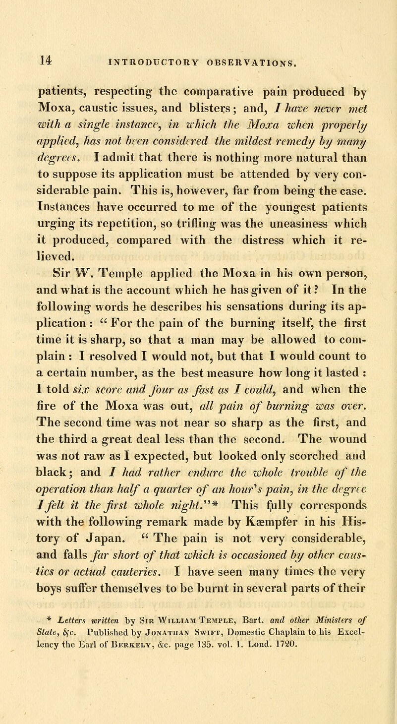 patients, respecting the comparative pain produced by Moxa, caustic issues, and blisters; and, / have never met with a single instance^ in which the Moxa when properli/ applied, has not been considered the mildest remedy by many degrees. I admit that there is nothing more natural than to suppose its application must be attended by very con- siderable pain. This is, however, far from being- the case. Instances have occurred to me of the youngest patients urging its repetition, so trifling was the uneasiness which it produced, compared with the distress which it re- lieved. Sir W. Temple applied the Moxa in his own person, and what is the account which he has given of it ? In the following words he describes his sensations during its ap- plication :  For the pain of the burning itself, the first time it is sharp, so that a man may be allowed to com- plain : I resolved I would not, but that I would count to a certain number, as the best measure how long it lasted : I told six score and four as fast as I could, and when the fire of the Moxa was out, all pain of burning was over. The second time was not near so sharp as the first, and the third a great deal less than the second. The wound was not raw as I expected, but looked only scorched and black; and / had rather endure the whole trouble of the operation than half a quarter of an hour''s pain, in the degree I felt it the first whole night.''^* This foully corresponds with the following remark made by Kaempfer in his His- tory of Japan.  The pain is not very considerable, and falls far short of that which is occasioned by other caus- tics or actual cauteries. I have seen many times the very boys suffer themselves to be burnt in several parts of their * Letters written by Sir William Temple, Bart, and other Ministers of State, £fc. Published by Jonathan Swift, Domestic Chaplain to his Excel- lency the Earl of Berkely, &c. page 135. vol. 1. Lond. 1720.