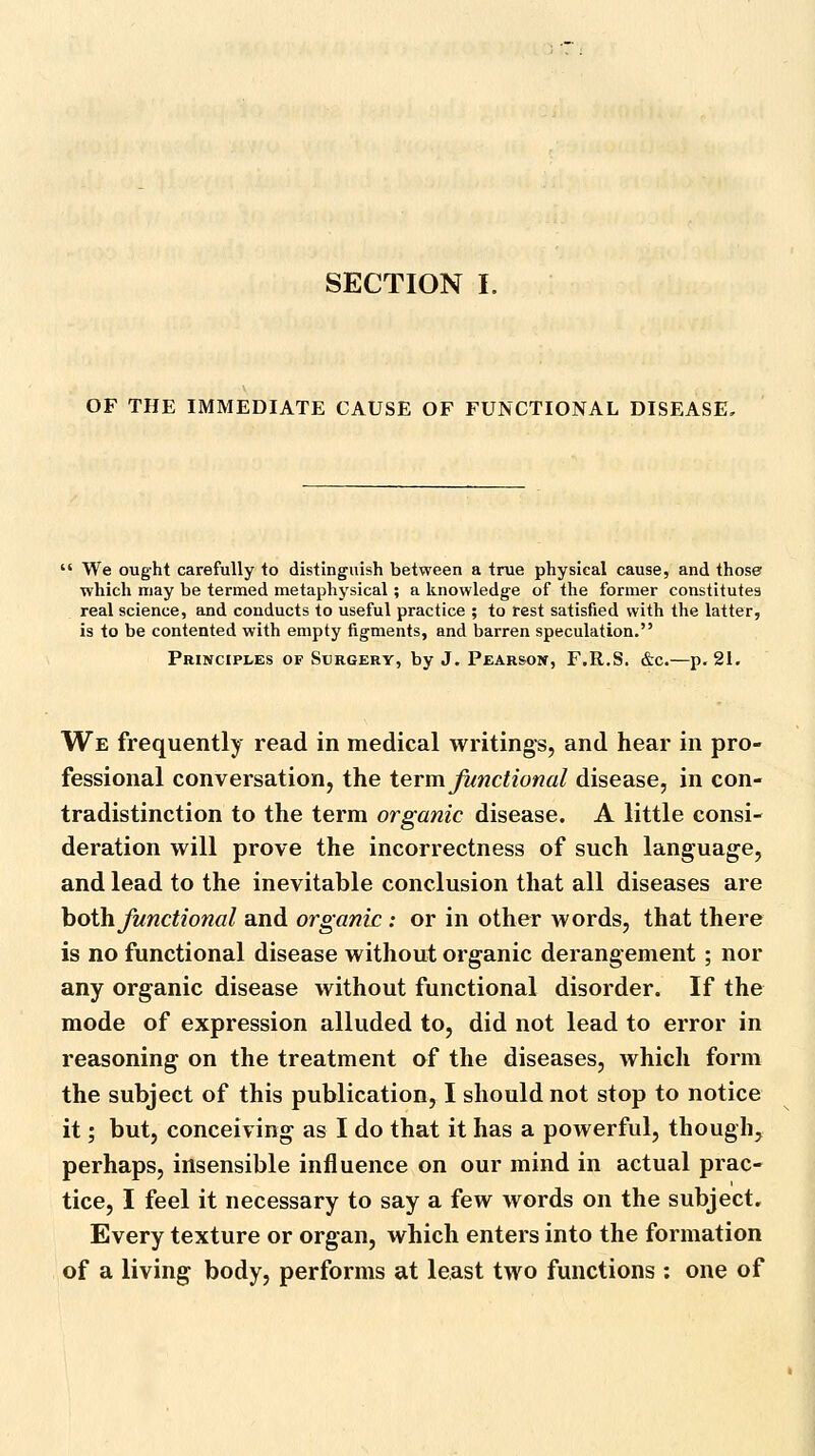 OF THE IMMEDIATE CAUSE OF FUNCTIONAL DISEASE. We ought carefully to distinguish between a true physical cause, and those which may be termed metaphysical; a knowledge of the former constitutes real science, and conducts to useful practice ; to rest satisfied with the latter, is to be contented with empty figments, and barren speculation. Principles of Surgery, by J. Pearson, F.R.S. &c.—p. 21. We frequently read in medical writings, and hear in pro- fessional conversation, the term functional disease, in con- tradistinction to the term organic disease. A little consi- deration will prove the incorrectness of such language, and lead to the inevitable conclusion that all diseases are hoWi functional and organic : or in other words, that there is no functional disease without organic derangement ; nor any organic disease without functional disorder. If the mode of expression alluded to, did not lead to error in reasoning on the treatment of the diseases, which form the subject of this publication, I should not stop to notice it; but, conceiving as I do that it has a powerful, though, perhaps, insensible influence on our mind in actual prac- tice, I feel it necessary to say a few words on the subject. Every texture or organ, which enters into the formation of a living body, performs at least two functions : one of