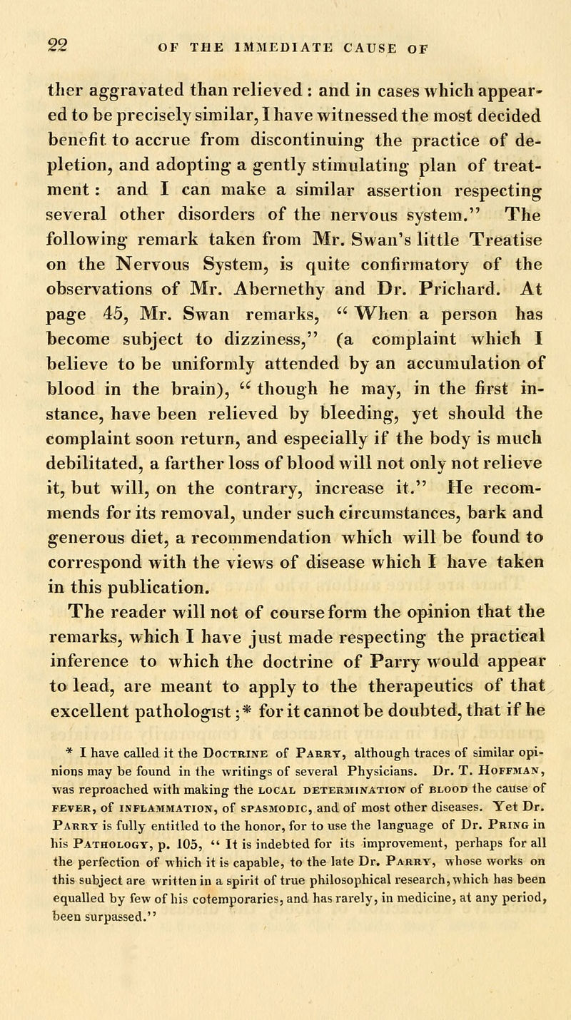 ther aggravated than relieved : and in cases which appear- ed to be precisely similar, I have witnessed the most decided benefit to accrue from discontinuing the practice of de- pletion, and adopting a gently stimulating plan of treat- ment : and I can make a similar assertion respecting several other disorders of the nervous system. The following remark taken from Mr. Swan's little Treatise on the Nervous System, is quite confirmatory of the observations of Mr. Abernethy and Dr. Prichard. At page 45, Mr. Swan remarks,  When a person has become subject to dizziness, (a complaint which I believe to be uniformly attended by an accumulation of blood in the brain),  though he may, in the first in- stance, have been relieved by bleeding, yet should the complaint soon return, and especially if the body is much debilitated, a farther loss of blood will not only not relieve it, but will, on the contrary, increase it. He recom- mends for its removal, under such circumstances, bark and generous diet, a recommendation which will be found to correspond with the views of disease which I have taken in this publication. The reader will not of course form the opinion that the remarks, which I have just made respecting the practical inference to which the doctrine of Parry would appear to lead, are meant to apply to the therapeutics of that excellent pathologist ;* for it cannot be doubted, that if he * I have called it the Doctrine of Parrt, although traces of similar opi- nions may be found in the writings of several Physicians. Dr. T. Hoffman, was reproached with making the local determination of blood the cause of FEVER, of INFLAMMATION, of SPASMODIC, and of most other diseases. Yet Dr. Parry is fully entitled to the honor, for to use the language of Dr. Pring in his Pathology, p. 105,  It is indebted for its improvement, perhaps for all the perfection of which it is capable, to the late Dr. Parry, whose works on this subject are written in a spirit of true philosophical research, which has been equalled by few of his cotemporaries, and has rarely, in medicine, at any period, been surpassed,