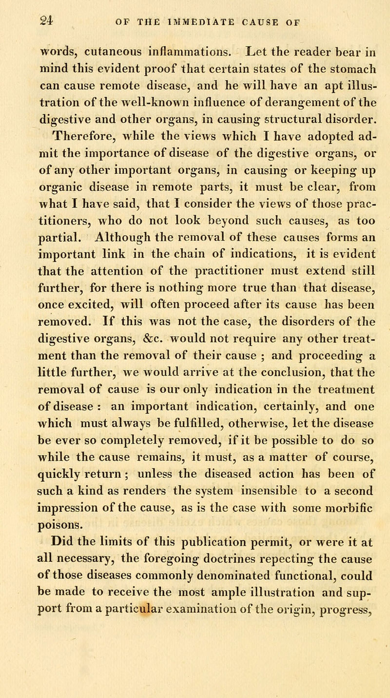 words, cutaneous inflammations. Let the reader bear in mind this evident proof that certain states of the stomach can cause remote disease, and he will have an apt illus- tration of the well-known influence of derangement of the digestive and other organs, in causing structural disorder. Therefore, while the views which I have adopted ad- mit the importance of disease of the digestive organs, or of any other important organs, in causing or keeping up organic disease in remote parts, it must be clear, from what I have said, that I consider the views of those prac- titioners, who do not look beyond such causes, as too partial. Although the removal of these causes forms an important link in the chain of indications, it is evident that the attention of the practitioner must extend still further, for there is nothing more true than that disease, once excited, will often proceed after its cause has been removed. If this was not the case, the disorders of the digestive organs, &c. would not require any other treat- ment than the removal of their cause ; and proceeding a little further, we would arrive at the conclusion, that the removal of cause is our only indication in the treatment of disease : an important indication, certainly, and one which must always be fulfilled, otherwise, let the disease be ever so completely removed, if it be possible to do so while the cause remains, it must, as a matter of course, quickly return; unless the diseased action has been of such a kind as renders the system insensible to a second impression of the cause, as is the case with some morbific poisons. Did the limits of this publication permit, or were it at all necessary, the foregoing doctrines repecting the cause of those diseases commonly denominated functional, could be made to receive the most ample illustration and sup- port from a particular examination of the origin, progress,