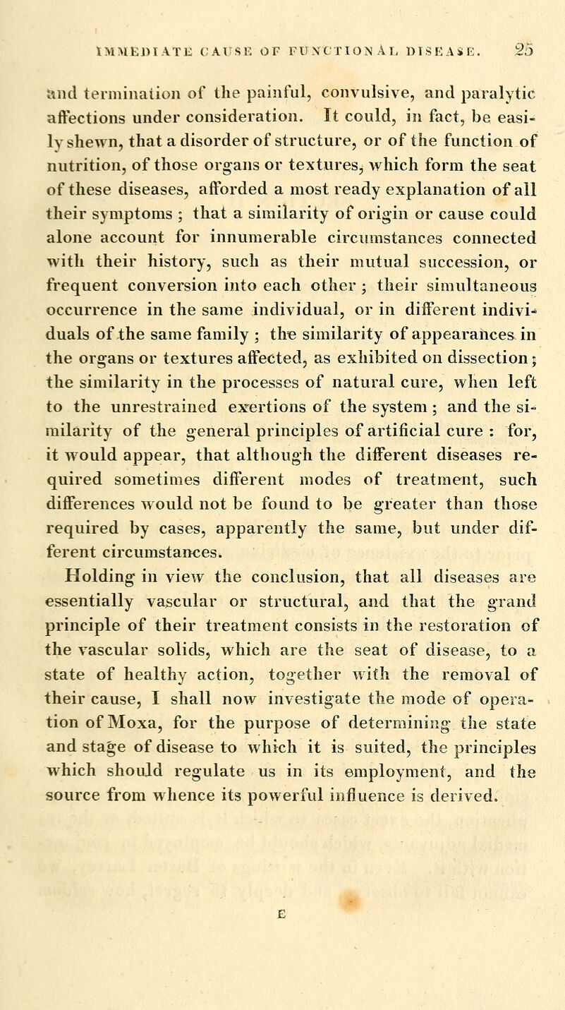 and termination of the painful, convulsive, and paralytic affections under consideration. It could, in fact, be easi- ly shewn, that a disorder of structure, or of the function of nutrition, of those organs or textures, which form the seat of these diseases, afforded a most ready explanation of all their symptoms ; that a similarity of origin or cause could alone account for innumerable circumstances connected with their history, such as their mutual succession, or frequent conversion into each other ; their simultaneous occurrence in the same individual, or in different indivi- duals of the same family ; th« similarity of appearances in the organs or textures affected, as exhibited on dissection; the similarity in the processes of natural cure, when left to the unrestrained exertions of the system ; and the si* milarity of the general principles of artificial cure : for, it would appear, that although the different diseases re- quired sometimes different modes of treatment, such differences w ould not be found to be greater than those required by cases, apparently the same, but under dif- ferent circumstances. Holding in view the conclusion, that all diseases are essentially vascular or structural, and that the grand principle of their treatment consists in the restoration of the vascular solids, which are the seat of disease, to a state of healthy action, together with the removal of their cause, I shall now investigate the mode of opera- tion of Moxa, for the purpose of determining the state and stage of disease to which it is suited, the principles which should regulate us in its employment, and the source from whence its powerful influence is derived.