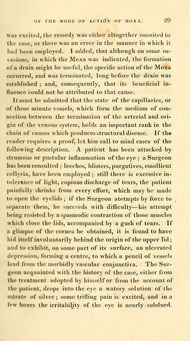 was excited, the remedy was either altogether uiisuited to the case, or there was an error in the manner in which it had been employed. I added, that although on some oc- casions, in w hich the Moxa was indicated, the formation of a drain might be useful, the specific action of the Moxa occurred, and was terminated, long before the drain was established ; and, consequently, that its beneficial in- fluence could not be attributed to that cause. It must be admitted that the state of the capillaries, or of those minute vessels, which form the medium of con- nection between the termination of the arterial and ori- gin of the venous system, holds an important rank in the chain of causes w hich produces structural disease. If the reader requires a proof, let him call to mind cases of the following description. A patient has been attacked by strumous or pustular inflammation of the eye ; a Surgeon has been consulted; leeches, blisters, purgatives, emollient coUyria, have been employed ; still there is excessive in- tolerance of light, copious discharge of tears, the patient painfully shrinks from every effort, which may be made to open the eyelids ; if the Surgeon atetmpts by force to separate them, he succeeds with difficulty—his attempt being resisted by a spasmodic contraction of those muscles which close the lids, accompanied by a gush of tears. If a glimpse of the cornea be obtained, it is found to have hid itself involuntarily behind the origin of the upper lid; and to exhibit, on some part of its surface, an ulcerated depression, forming a centre, to which a pencil of vessels lead from the morbidly vascular conjunctiva. The Sur- geon acquainted with the history of the case, either from the treatment adopted by himself or from the account of the patient, drops into the eye a Avatery solution of the nitrate of silver; some trifling pain is excited, and in a few hours the irritability of the eye is nearly subdued.