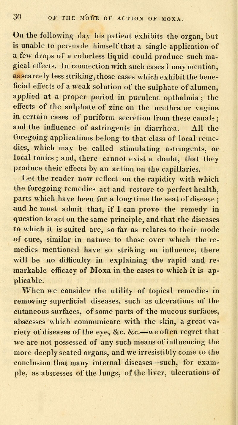 On the following day his patient exhibits the organ, but is unable to persuade himself that a single application of a few drops of a colorless liquid could produce such ma- gical effects. In connection with such cases I may mention, as scarcely less striking, those cases which exhibit the bene- ficial effects of a weak solution of the sulphate of alumen, applied at a proper period in purulent opthalmia; the effects of the sulphate of zinc on the urethra or vagina in certain cases of puriform secretion from these canals; and the influence of astringents in diarrhoea. All the foregoing applications belong to that class of local reme- dies, which may be called stimulating astringents, or local tonics ; and, there cannot exist a doubt, that they produce their effects by an action on the capillaries. Let the reader now reflect on the rapidity with which the foregoing remedies act and restore to perfect health, parts which have been for a long time the seat of disease ; and he must admit that, if I can prove the remedy in question to act on the same principle, and that the diseases to which it is suited are, so far as relates to their mode of cure, similar in nature to those over which the re- medies mentioned have so striking an influence, there will be no difficulty in explaining the rapid and re- markable efficacy of Moxa in the cases to which it is ap- plicable. When we consider the utility of topical remedies in removing superficial diseases, such as ulcerations of the cutaneous surfaces, of some parts of the mucous surfaces, abscesses which communicate with the skin, a great va- riety of diseases of the eye, &c. &c.—we often regret that we are not possessed of any such means of influencing the more deeply seated organs, and we irresistibly come to the conclusion that many internal diseases—such, for exam- ple, as abscesses of the lungs, of the liver, ulcerations of