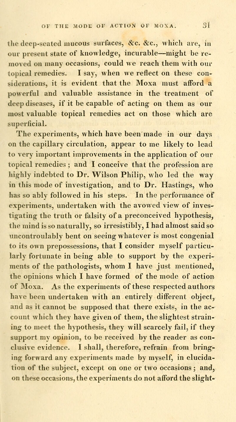 tlie deep-seated mucous surfaces, &c. &c., which are, in our present state of knowledge, incurable—might be re- moved on many occasions, could we reach them with our topical remedies. I say, when we reflect on these con- siderations, it is evident that the Moxa must afford a powerful and valuable assistance in the treatment of deep diseases, if it be capable of acting on them as our most valuable topical remedies act on those which are superficial. The experiments, which have been made in our days on the capillary circulation, appear to me likely to lead to very important improvements in the application of our topical remedies ; and I conceive that the profession are highly indebted to Dr. Wilson Philip, who led the way in this mode of investigation, and to Dr. Hastings, who has so ably followed in his steps. In the performance of experiments, undertaken with the avowed view of inves- tigating the truth or falsity of a preconceived hypothesis, the mind is so naturally, so irresistibly, I had almost said so uncontroulably bent on seeing whatever is most congenial to its own prepossessions, that I consider myself particu- larly fortunate in being able to support by the experi- ments of the pathologists, whom I have just mentioned, the opinions which I have formed of the mode of action of Moxa. As the experiments of these respected authors have been undertaken with an entirely different object, and as it cannot be supposed that there exists, in the ac- count which they have given of them, the slightest strain- ing to meet the hypothesis, they will scarcely fail, if they support my opinion, to be received by the reader as con- clusive evidence. I shall, therefore, refrain from bring- ing forward any experiments made by myself, in elucida- tion of the subject, except on one or two occasions; and, on these occasions, the experiments do not afford the slight-