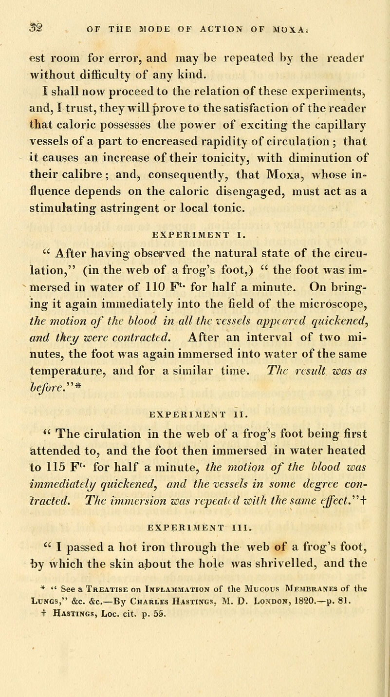est room for error, and may be repeated by the reader without difficulty of any kind. I shall now proceed to the relation of these experiments^ and, I trust, they will prove to the satisfaction of the reader that caloric possesses the power of exciting the capillary vessels of a part to encreased rapidity of circulation ; that it causes an increase of their tonicity, with diminution of their calibre; and^ consequently, that Moxa, whose in- fluence depends on the caloric disengaged, must act as a stimulating astringent or local tonic. EXPERIMENT I.  After having- obsea'ved the natural state of the circu- lation, (in the web of a frog's foot,)  the foot was im- mersed in water of 110 F** for half a minute. On bring- ing it again immediately into the field of the microscope, the motion of the blood in all the vessels appeared quickened, and thei/ were contracted. After an interval of two mi- nutes, the foot was again immersed into water of the same temperature, and for a similar time. The result was as before.''^* EXPERIMENT II.  The cirulation in the web of a frog's foot being first attended to, and the foot then immersed in water heated to 115 F** for half a minute, the motion of the blood was immediatel?/ quickened, and the vessels in some degree con- tracted. The immersion was repeated with the same effect.''^\ EXPERIMENT III.  I passed a hot iron through the web of a frog's foot, by which the skin alDOut the hole was shrivelled, and the * *' See a Treatise on Inflammation of the Mucous Membranes of the Lungs, &c. &c,—By Charles Hastings, M. D. London, 1820.—p. 81. + Hastings, Loc. cit. p. 65.