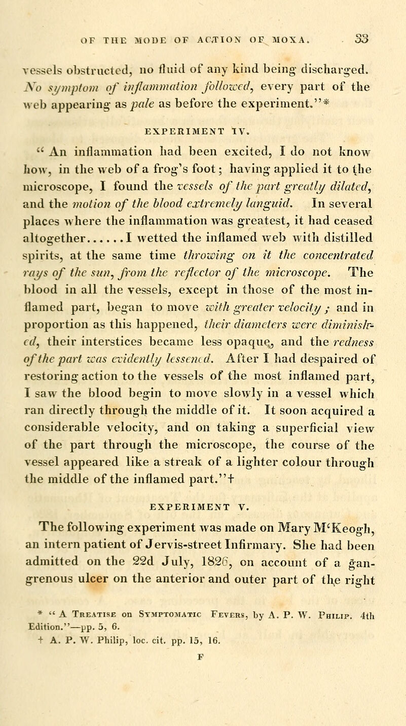 vessels obstructed, no fluid of any kind being- discharged. No symptom of injlammaiion foUozced, every part of the web appearing as pale as before the experiment.* EXPERIMENT TV.  An inflammation had been excited, I do not know hoM, in the web of a frog's foot; having applied it to the microscope, I found the vessels of the part greatlj/ dilated, and the motion of the blood extremely languid. In several places where the inflammation was greatest, it had ceased altogether I wetted the inflamed Aveb with distilled spirits, at the same time throwing on it the coficentrated rays of the sun, from the reflector of the microscope. The blood in all the vessels, except in those of the most in- flamed part, began to move with greater xelocity ; and in proportion as this happened, ilieir diameters were diminislr- ed, their interstices became less opaqu^ and the redness of the part was eridentli/ lessened. After I had despaired of restoring action to the vessels of the most inflamed part, I saw the blood begin to move slowly in a vessel which ran directly through the middle of it. It soon acquired a considerable velocity, and on taking a superficial view of the part through the microscope, the course of the vessel appeared like a streak of a lighter colour through the middle of the inflamed part.f EXPERIMENT V. The following experiment was made on Mary M'Keogh, an intern patient of Jervis-street Infirmary. She had been admitted on the 22d July, 1826, on account of a gan- grenous ulcer on the anterior and outer part of the right *  A Treatise on Symptomatic Fevers, by A. P. W. Philip. 4th Edition.—pp. 5, 6. + A. P. W. Philip, loc. cit. pp. 15, 16. F