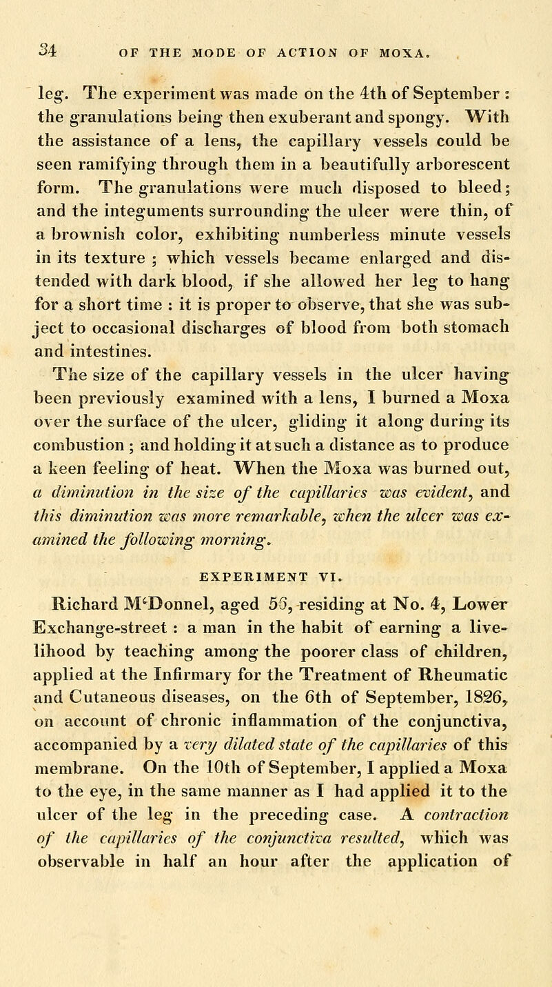 leg. The experiment was made on the 4th of September : the granulations being then exuberant and spongy. With the assistance of a lens, the capillary vessels could be seen ramifying through them in a beautifully arborescent form. The granulations were much disposed to bleed; and the integuments surrounding the ulcer were thin, of a brownish color, exhibiting numberless minute vessels in its texture ; which vessels became enlarged and dis- tended with dark blood, if she allow ed her leg to hang for a short time : it is proper to observe, that she was sub- ject to occasional discharges of blood from both stomach and intestines. The size of the capillary vessels in the ulcer having been previously examined with a lens, I burned a Moxa over the surface of the ulcer, gliding it along during its combustion ; and holding it at such a distance as to produce a keen feeling of heat. When the Moxa was burned out, a diminution in the size of the capillaries was evident^ and this diminution was more remarkable^ when the ulcer was ex^ amined the following morning, EXPERIMENT VI. Richard M'Donnel, aged 5S, residing at No. 4, Lower Exchange-street : a man in the habit of earning a live- lihood by teaching among the poorer class of children, applied at the Infirmary for the Treatment of Rheumatic and Cutaneous diseases, on the 6th of September, 1826, on account of chronic inflammation of the conjunctiva, accompanied by a rery dilated state of the capillaries of this membrane. On the 10th of September, I applied a Moxa to the eye, in the same manner as I had applied it to the ulcer of the leg in the preceding case. A contraction of the capillaries of the conjunctiva resulted, which was observable in half an hour after the application of