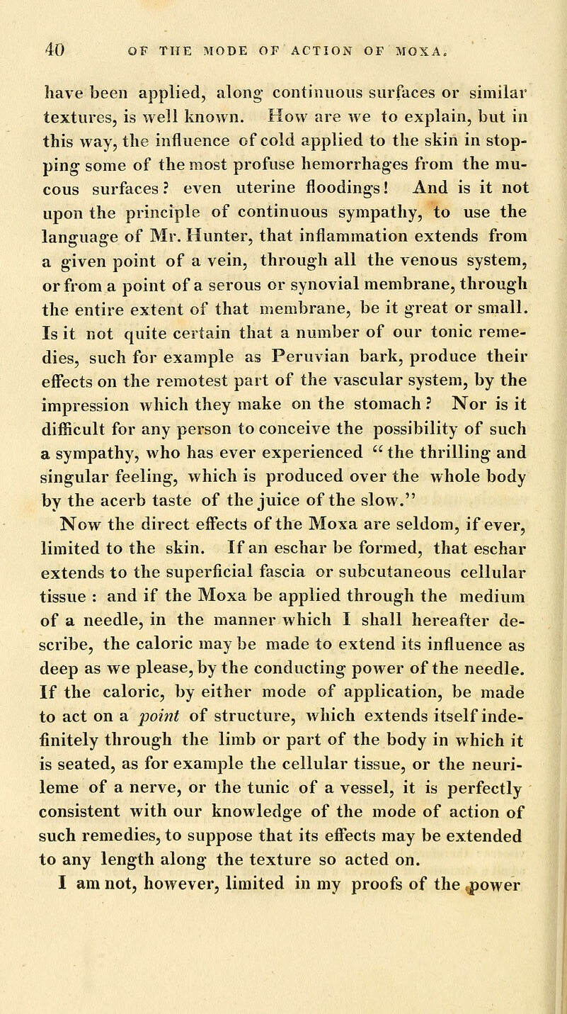 have been applied, along- continuous surfaces or similar textures, is well known. How are we to explain, but in this way, the influence of cold applied to the skin in stop- ping some of the most profuse hemorrhages from the mu- cous surfaces ? even uterine floodings! And is it not upon the principle of continuous sympathy, to use the language of Mr. Hunter, that inflammation extends from a given point of a vein, through all the venous system, or from a point of a serous or synovial membrane, through the entire extent of that membrane, be it great or small. Is it not quite certain that a number of our tonic reme- dies, such for example as Peruvian bark, produce their effects on the remotest part of the vascular system, by the impression which they make on the stomach ? Nor is it difficult for any person to conceive the possibility of such a sympathy, who has ever experienced  the thrilling and singular feeling, which is produced over the whole body by the acerb taste of the juice of the slow. Now the direct effects of the Moxa are seldom, if ever, limited to the skin. If an eschar be formed, that eschar extends to the superficial fascia or subcutaneous cellular tissue : and if the Moxa be applied through the medium of a needle, in the manner which I shall hereafter de- scribe, the caloric may be made to extend its influence as deep as we please, by the conducting power of the needle. If the caloric, by either mode of application, be made to act on a point of structure, which extends itself inde- finitely through the limb or part of the body in which it is seated, as for example the cellular tissue, or the neuri- leme of a nerve, or the tunic of a vessel, it is perfectly consistent with our knowledge of the mode of action of such remedies, to suppose that its effects may be extended to any length along the texture so acted on. I am not, however, limited in my proofs of the ^ower