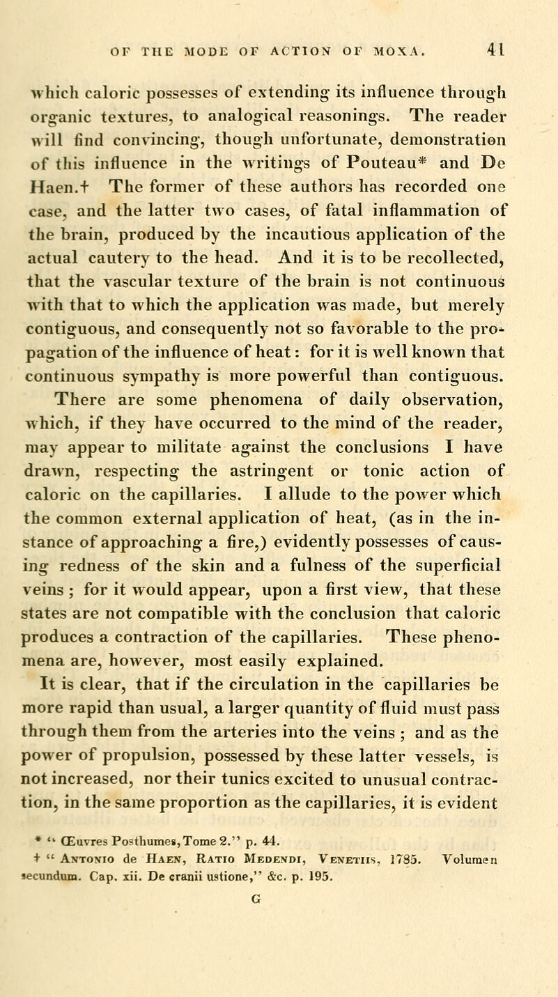 which caloric possesses of extending its influence through organic textures, to analogical reasonings. The reader will find convincing, though unfortunate, demonstration of this influence in the writings of Pouteau* and De Haen.f The former of these authors has recorded one case, and the latter two cases, of fatal inflammation of the brain, produced by the incautious application of the actual cautery to the head. And it is to be recollected, that the vascular texture of the brain is not continuous with that to which the application was made, but merely contiguous, and consequently not so favorable to the pro-^ pagation of the influence of heat: for it is well known that continuous sympathy is more powerful than contiguous. There are some phenomena of daily observation, which, if they have occurred to the mind of the reader, may appear to militate against the conclusions I have draMn, respecting the astringent or tonic action of caloric on the capillaries. I allude to the power which the common external application of heat, (as in the in- stance of approaching a fire,) evidently possesses of caus- ing redness of the skin and a fulness of the superficial veins ; for it would appear, upon a first view, that these states are not compatible with the conclusion that caloric produces a contraction of the capillaries. These pheno- mena are, however, most easily explained. It is clear, that if the circulation in the capillaries be more rapid than usual, a larger quantity of fluid must pass through them from the arteries into the veins ; and as the power of propulsion, possessed by these latter vessels, is not increased, nor their tunics excited to unusual contrac- tion, in the same proportion as the capillaries, it is evident •  CEuvres Posthuine8,Tome2. p. 44. +  Antonio de Haen, Ratio Medendi, Venetiis, 1785. Voluraen secundum. Cap. xii. De cranii ustione, &c. p. 195. G