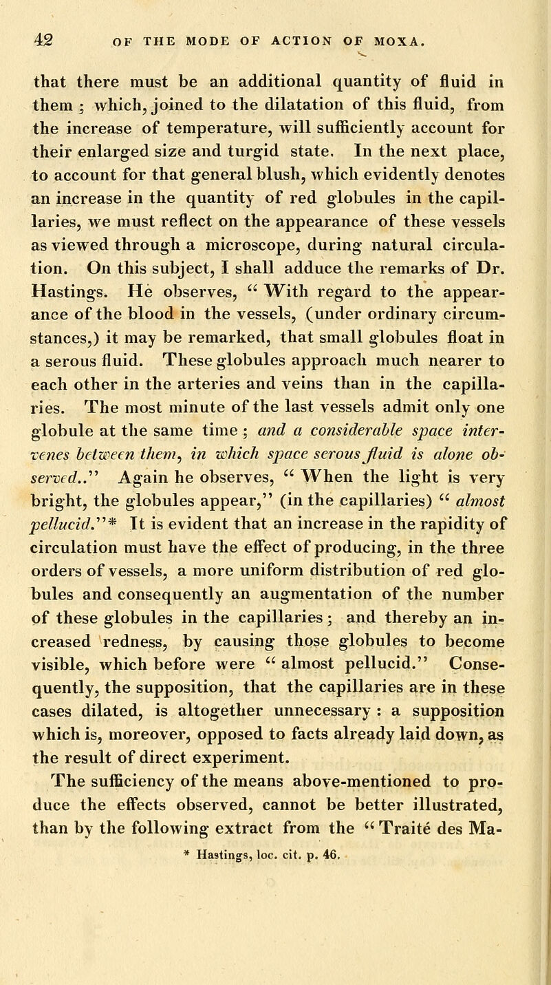 that there must be an additional quantity of fluid in them ; whichj joined to the dilatation of this fluid, from the increase of temperature, will sufficiently account for their enlarged size and turgid state. In the next place, to account for that general blush, which evidently denotes an increase in the quantity of red globules in the capil- laries, we must reflect on the appearance of these vessels as viewed through a microscope, during natural circula- tion. On this subject, I shall adduce the remarks of Dr. Hastings. He observes,  With regard to the appear- ance of the blood in the vessels, (under ordinary circum- stances,) it may be remarked, that small globules float in a serous fluid. These globules approach much nearer to each other in the arteries and veins than in the capilla- ries. The most minute of the last vessels admit only one globule at the same time ; and a considerable space inter- venes between tliem^ in which space serous fluid is alone ob- served..'''' Again he observes,  When the light is very- bright, the globules appear, (in the capillaries)  almost pellucid.''^* It is evident that an increase in the rapidity of circulation must have the eff'ect of producing, in the three orders of vessels, a more uniform distribution of red glo- bules and consequently an augmentation of the number of these globules in the capillaries; and thereby an in- creased redness, by causing those globules to become visible, which before were  almost pellucid. Conse- quently, the supposition, that the capillaries are in these cases dilated, is altogether unnecessary : a supposition which is, moreover, opposed to facts already laid down, as the result of direct experiment. The sufficiency of the means above-mentioned to pro- duce the effects observed, cannot be better illustrated, than by the following extract from the  Traite des Ma- * Hastings, loc. cit. p. 46.