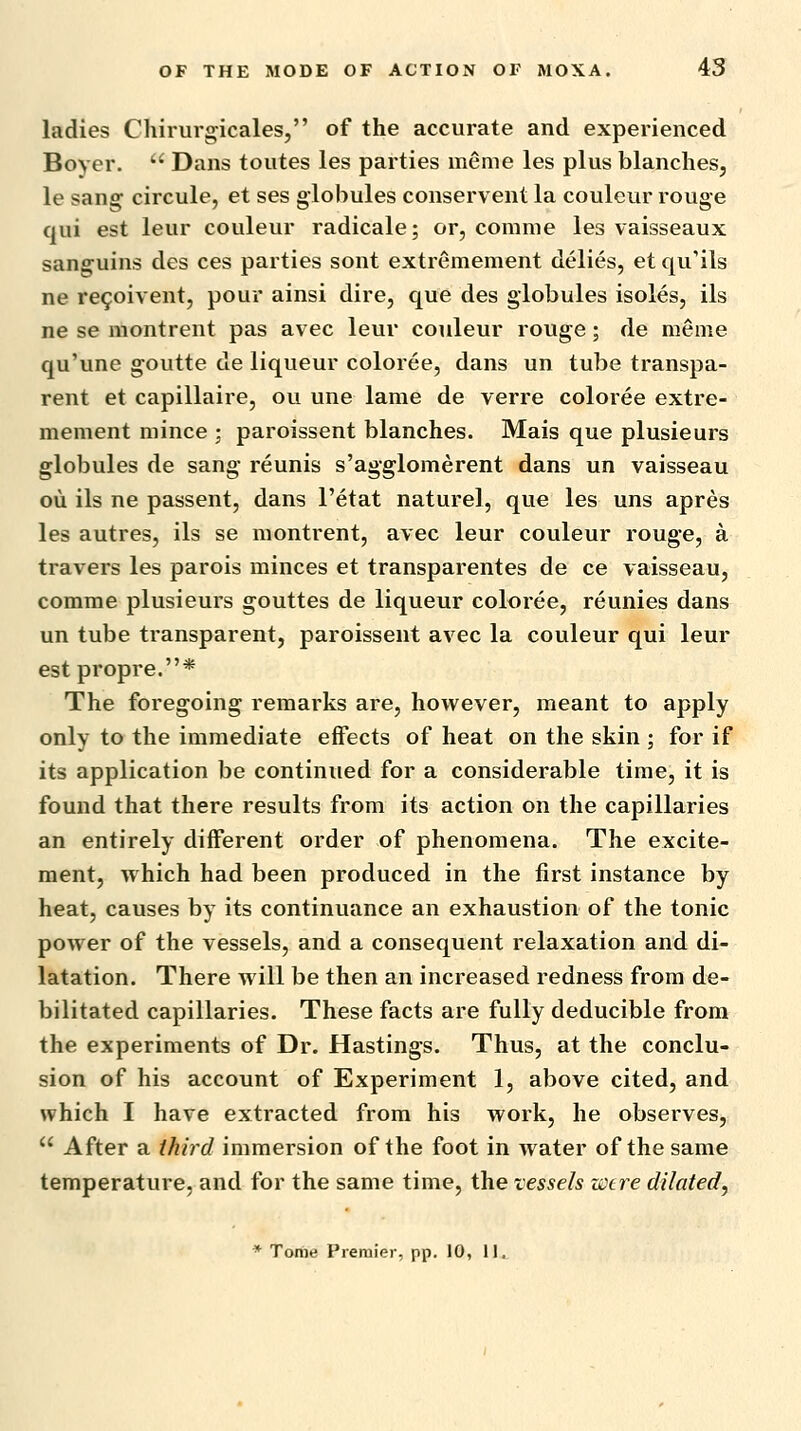 ladies Chirurgicales, of the accurate and experienced Boyer.  Dans toutes les parties meme les plus blanches, le sang circule, et ses globules conservent la couleur rouge qui est leur couleur radicale; or, conime les vaisseaux sanguins des ces parties sont extremement delies, et qu'ils ne re9oivent, pour ainsi dire, que des globules isoles, ils ne se montrent pas avec leur couleur rouge; de meme qu'une goutte de liqueur coloree, dans un tube transpa- rent et capillaire, ou une lame de verre coloree extre- mement mince ; paroissent blanches. Mais que plusieurs globules de sang reunis s'agglomerent dans un vaisseau ou ils ne passent, dans I'etat naturel, que les uns apres les autres, ils se montrent, avec leur couleur rouge, a travers les parois minces et transparentes de ce vaisseau, comme plusieurs gouttes de liqueur coloree, reunies dans un tube ti-ansparent, paroissent avec la couleur qui leur est propre.* The foregoing remarks are, however, meant to apply only to the immediate effects of heat on the skin ; for if its application be continued for a considerable time, it is found that there results from its action on the capillaries an entirely different order of phenomena. The excite- ment, which had been produced in the first instance by heat, causes by its continuance an exhaustion of the tonic power of the vessels, and a consequent relaxation and di- latation. There will be then an increased redness from de- bilitated capillaries. These facts are fully deducible from the experiments of Dr. Hastings. Thus, at the conclu- sion of his account of Experiment 1, above cited, and which I have extracted from his work, he observes,  After a third immersion of the foot in water of the same temperature, and for the same time, the vessels were dilated, * Tome Premier, pp. 10, 11..