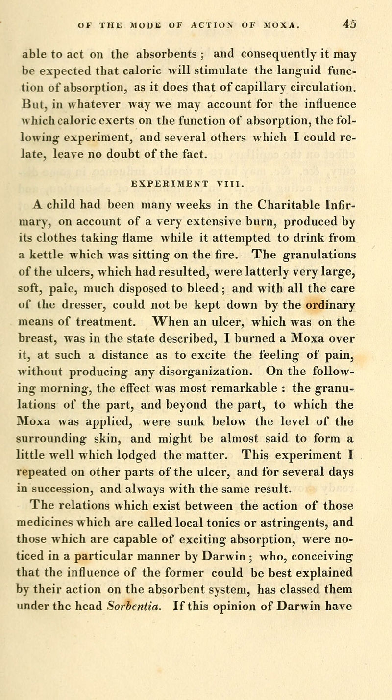 able to act on the absorbents ; and consequently it may be expected that caloric will stimulate the languid func- tion of absorption, as it does that of capillary circulation. But, in whatever way we may account for the influence which caloric exerts on the function of absorption, the fol- lowing; experiment, and several others which I could re- late, leave no doubt of the fact. EXPERIMENT VIII. A child had been many weeks in the Charitable Infir- mary, on account of a very extensive burn, produced by its clothes taking flame while it attempted to drink from a kettle which was sitting on the fire. The granulations of the ulcers, which had resulted, were latterly very large, soft, pale, much disposed to bleed ; and with all the care of the dresser, could not be kept down by the ordinary means of treatment. When an ulcer, which was on the breast, was in the state described, I burned a Moxa over it, at such a distance as to excite the feeling of pain, without producing any disorganization. On the follow- ing morning, the effect was most remarkable : the granu- lations of the part, and beyond the part, to which the Moxa was applied, were sunk below the level of the surrounding skin, and might be almost said to form a little well which lodged the matter. This experiment I repeated on other parts of the ulcer, and for several days in succession, and always with the same result. The relations which exist between the action of those medicines which are called local tonics or astringents, and those which are capable of exciting absorption, were no- ticed in a particular manner by Darwin ; who, conceiving that the influence of the former could be best explained by their action on the absorbent system, has classed them under the head Sorbentia. If this opinion of Darwin have