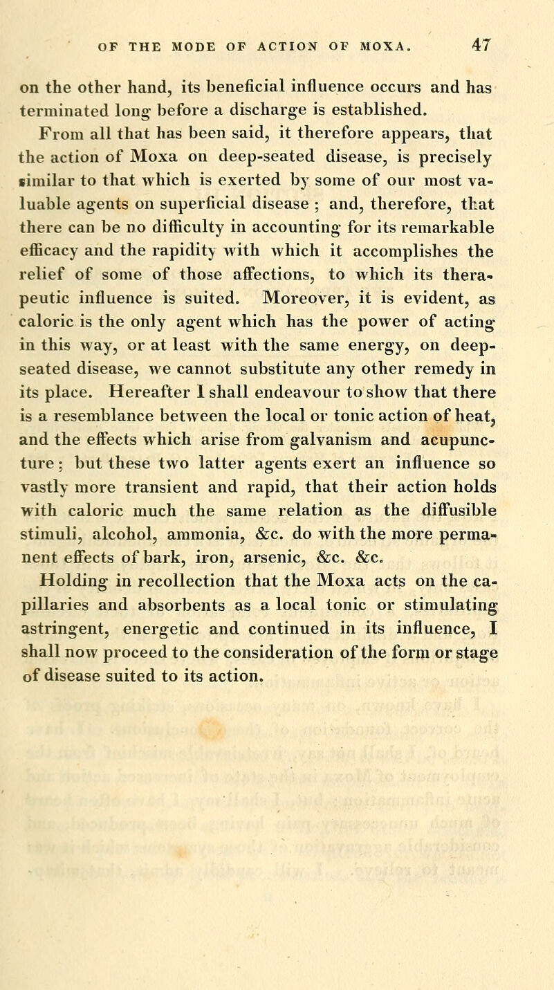 on the other hand, its beneficial influence occurs and has terminated long- before a discharge is established. From all that has been said, it therefore appears, that the action of Moxa on deep-seated disease, is precisely similar to that which is exerted by some of our most va- luable agents on superficial disease ; and, therefore, that there can be no difficulty in accounting- for its remarkable efficacy and the rapidity with which it accomplishes the relief of some of those affections, to which its thera- peutic influence is suited. Moreover, it is evident, as caloric is the only agent which has the power of acting in this way, or at least with the same energy, on deep- seated disease, we cannot substitute any other remedy in its place. Hereafter 1 shall endeavour to show that there is a resemblance between the local or tonic action of heat, and the effects which arise from galvanism and acupunc- ture : but these two latter agents exert an influence so vastly more transient and rapid, that their action holds with caloric much the same relation as the diffusible stimuli, alcohol, ammonia, &c. do with the more perma- nent effects of bark, iron, arsenic, &c. &c. Holding in recollection that the Moxa acts on the ca- pillaries and absorbents as a local tonic or stimulating astringent, energetic and continued in its influence, I shall now proceed to the consideration of the form or stage of disease suited to its action.