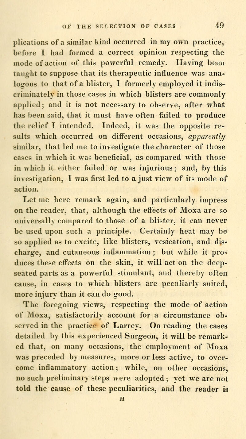 plications of a similar kind occurred in my own practice, before I had formed a correct opinion respecting the mode of action of this powerful remedy. Having been taught to suppose that its therapeutic influence was ana- logous to that of a blister, 1 formerly employed it indis- criminately in those cases in which blisters are commonly applied; and it is not necessary to observe, after what has been said, that it must have often failed to produce the relief I intended. Indeed, it was the opposite re- sults which occurred on different occasions, apparentli/ similar, that led me to investigate the character of those cases in which it was beneficial, as compared with those in which it either failed or was injurious; and, by this investigation, I was first led to a just view of its mode of action. Let me here remark again, and particularly impress on the reader, that, although the effects of Moxa are so universally compared to those of a blister, it can never be used upon such a principle. Certainly heat may be so applied as to excite, like blisters, vesication, and dis- charge, and cutaneous inflammation; but while it pro- duces these effects on the skin, it will act on the deep- seated parts as a powerful stimulant, and thereby often cause, in cases to which blisters are peculiarly suited, more injury than it can do good. The foregoing views, respecting the mode of action of Moxa, satisfactorily account for a circumstance ob- served in the practice of Larrey. On reading the cases detailed by this experienced Surgeon, it will be remark- ed that, on many occasions, the employment of Moxa was preceded by measures, more or less active, to over- come inflammatory action; while, on other occasions, no such preliminary steps were adopted; yet we are not told the cause of these peculiarities, and the reader is