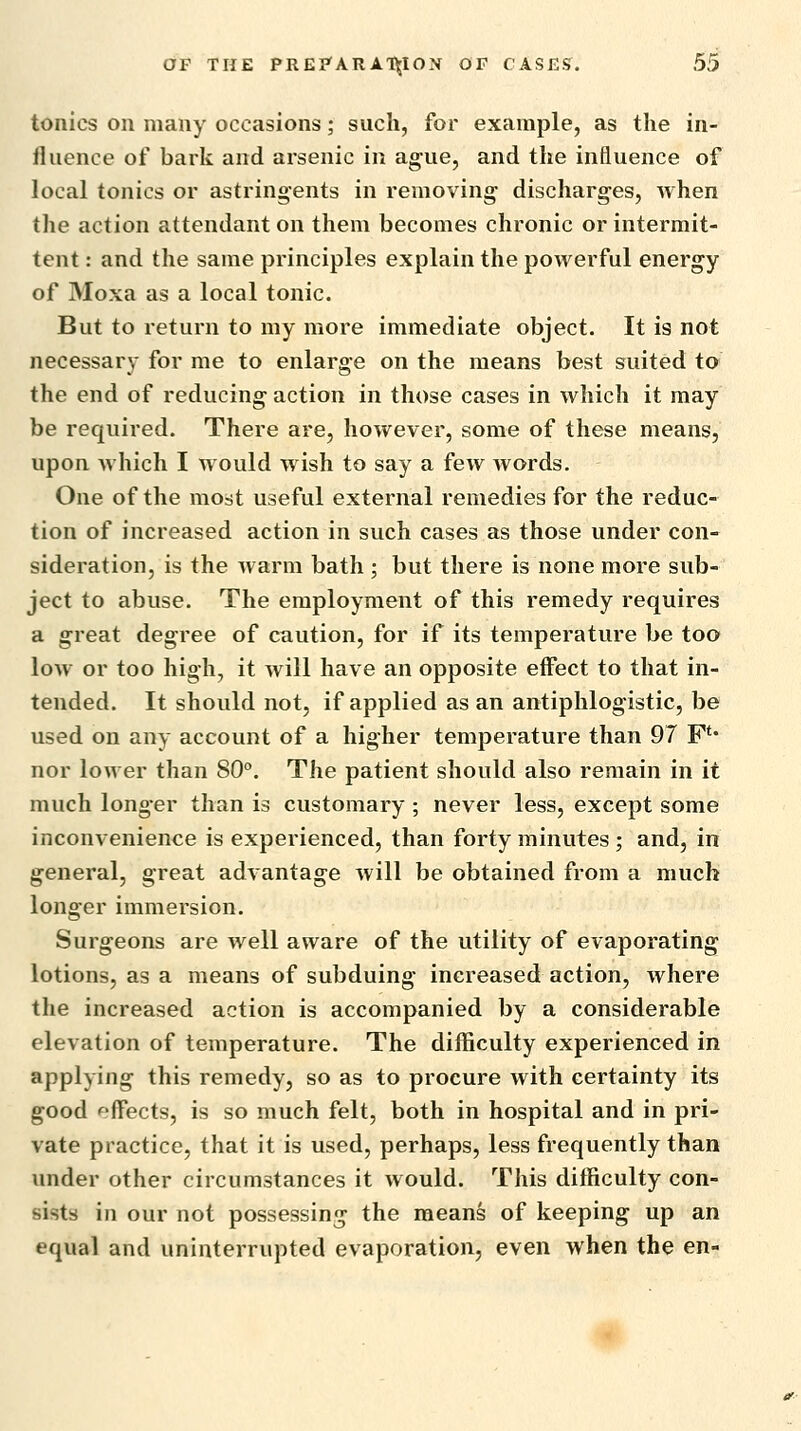 tonics on many occasions; such, for example, as the in- fluence of bark and arsenic in ague, and the influence of local tonics or astringents in removing- discharges, when the action attendant on them becomes chronic or intermit- tent : and the same principles explain the powerful energy of Moxa as a local tonic. But to return to my more immediate object. It is not necessary for me to enlarge on the means best suited to the end of reducing action in those cases in which it may be required. There are, however, some of these means, upon which I would w ish to say a few words. One of the most useful external remedies for the reduc- tion of increased action in such cases as those under con- sideration, is the warm bath ; but there is none more sub- ject to abuse. The employment of this remedy requires a great degree of caution, for if its temperature be too low or too high, it will have an opposite effect to that in- tended. It should not, if applied as an antiphlogistic, be used on any account of a higher temperature than 97 F** nor lower than 80°. The patient should also remain in it much longer than is customary ; never less, except some inconvenience is experienced, than forty minutes ; and, in general, great advantage will be obtained from a much longer immersion. Surgeons are well aware of the utility of evaporating lotions, as a means of subduing increased action, where the increased action is accompanied by a considerable elevation of temperature. The difficulty experienced in applying this remedy, so as to procure with certainty its good effects, is so much felt, both in hospital and in pri- vate practice, that it is used, perhaps, less frequently than under other circumstances it would. This difficulty con- sists in our not possessing the means of keeping up an equal and uninterrupted evaporation, even when the en-