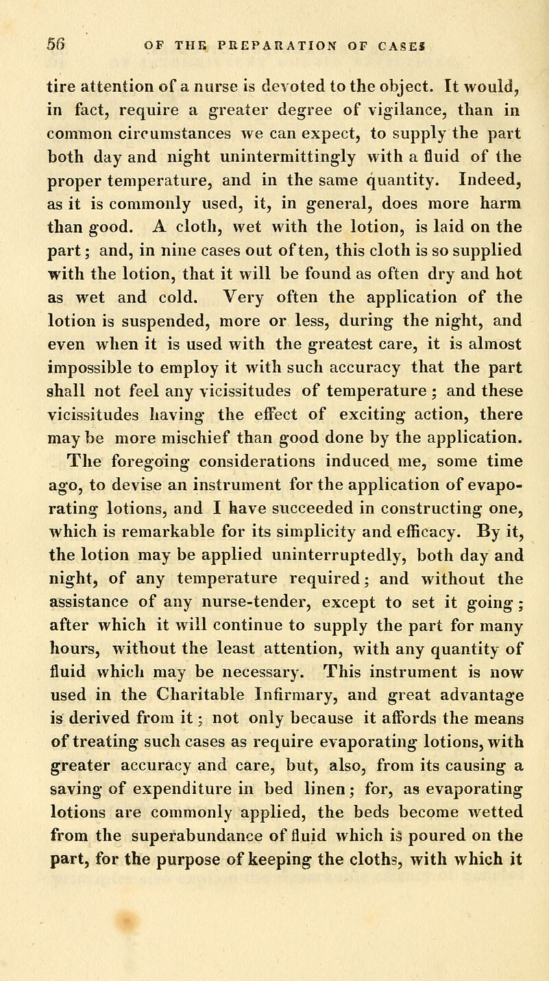 tire attention of a nurse is devoted to the object. It would, in fact, require a greater degree of vigilance, than in common circumstances we can expect, to supply the part both day and night unintermittingly with a fluid of the proper temperature, and in the same quantity. Indeed, as it is commonly used, it, in general, does more harm than good. A cloth, wet with the lotion, is laid on the part; and, in nine cases out often, this cloth is so supplied with the lotion, that it will be found as often dry and hot as wet and cold. Very often the application of the lotion is suspended, more or less, during the night, and even when it is used with the greatest care, it is almost impossible to employ it with such accuracy that the part shall not feel any vicissitudes of temperature ; and these vicissitudes having the effect of exciting action, there may be more mischief than good done by the application. The foregoing considerations induced me, some time ago, to devise an instrument for the application of evapo- rating lotions, and I have succeeded in constructing one, which is remarkable for its simplicity and efficacy. By it, the lotion may be applied uninterruptedly, both day and night, of any temperature required; and without the assistance of any nurse-tender, except to set it going; after which it will continue to supply the part for many hours, without the least attention, with any quantity of fluid which may be necessary. This instrument is now used in the Charitable Infirmary, and great advantage is derived from it; not only because it affords the means of treating such cases as require evaporating lotions, with greater accuracy and care, but, also, from its causing a saving of expenditure in bed linen; for, as evaporating lotions are commonly applied, the beds become wetted from the superabundance of fluid which is poured on the part, for the purpose of keeping the cloths, with which it