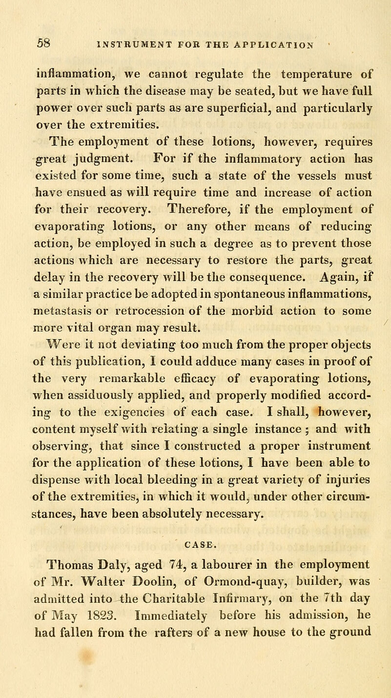 inflammation, we cannot regulate the temperature of parts in which the disease may be seated, but we have full power over such parts as are superficial, and particularly over the extremities. The employment of these lotions, however, requires great judgment. For if the inflammatory action has existed for some time, such a state of the vessels must have ensued as will require time and increase of action for their recovery. Therefore, if the employment of evaporating lotions, or any other means of reducing action, be employed in such a degree as to prevent those actions which are necessary to restore the parts, great delay in the recovery will be the consequence. Again, if a similar practice be adopted in spontaneous inflammations, metastasis or retrocession of the morbid action to some more vital organ may result. Were it not deviating too much from the proper objects of this publication, I could adduce many cases in proof of the very remarkable efficacy of evaporating lotions, when assiduously applied, and properly modified accord- ing to the exigencies of each case. I shall, however, content myself with relating a single instance ; and with observing, that since I constructed a proper instrument for the application of these lotions, I have been able to dispense with local bleeding in a great variety of injuries of the extremities, in which it would, under other circum- stances, have been absolutely necessary. CASE. Thomas Daly, aged 74, a labourer in the employment of Mr. Walter Doolin, of Ormond-quay, builder, was admitted into the Charitable Infirmary, on the 7th day of May 1823. Immediately before his admission, he had fallen from the rafters of a new house to the ground