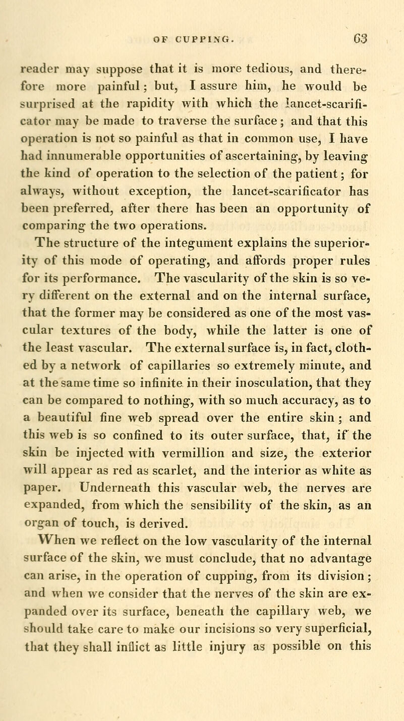 reader may suppose that it is more tedious, and there- fore more painful; but, I assure him, he would be surprised at the rapidity with which the lancet-scarifi- cator may be made to traverse the surface; and that this operation is not so painful as that in common use, I have had innumerable opportunities of ascertaining, by leaving the kind of operation to the selection of the patient; for always, without exception, the lancet-scarificator has been preferred, after there has been an opportunity of comparing the two operations. The structure of the integument explains the superior* ity of this mode of operating, and affords proper rules for its performance. The vascularity of the skin is so ve- ry different on the external and on the internal surface, that the former may be considered as one of the most vas- cular textures of the body, while the latter is one of the least vascular. The external surface is, in fact, cloth- ed by a network of capillaries so extremely minute, and at the same time so infinite in their inosculation, that they can be compared to nothing, with so much accuracy, as to a beautiful fine web spread over the entire skin; and this web is so confined to its outer surface, that, if the skin be injected with vermillion and size, the exterior will appear as red as scarlet, and the interior as white as paper. Underneath this vascular web, the nerves are expanded, from which the sensibility of the skin, as an organ of touch, is derived. When we reflect on the low vascularity of the internal surface of the skin, we must conclude, that no advantage can arise, in the operation of cupping, from its division; and when we consider that the nerves of the skin are ex- panded over its surface, beneath the capillary web, we should take care to make our incisions so very superficial, that they shall inflict as little injury as possible on this