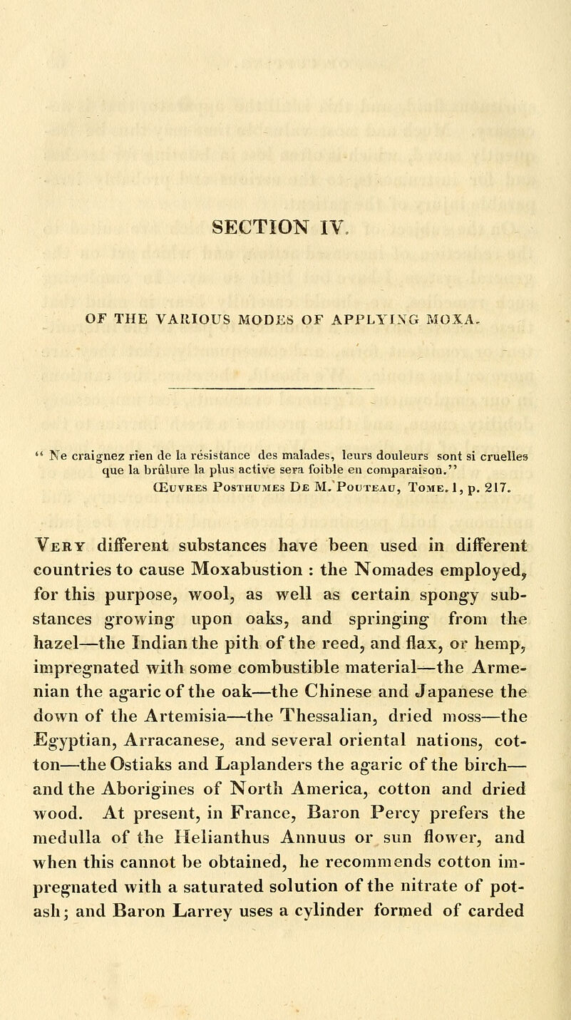 SECTION IV OF THE VARIOUS MODES OF APPLYING MOXA,  Ne craignez rien de la i-esistance des malades, leurs douleurs sont si cruelles que la brulure la plus active sera foible en comparaison. ffiuvREs PosTHUMEs De M. Pouteau, Tome. 1, p. 217. Very different substances have been used in different countries to cause Moxabustion : the Nomades employed, for this purpose, wool, as well as certain spongy sub- stances growing' upon oaks, and springing from the hazel—the Indian the pith of the reed, and flax, or hemp, impregnated with some combustible material—the Arme- nian the agaric of the oak—the Chinese and Japanese the down of the Artemisia—the Thessalian, dried moss—the Egyptian, Arracanese, and several oriental nations, cot- ton—the Ostiaks and Laplanders the agaric of the birch— and the Aborigines of North America, cotton and dried wood. At present, in France, Baron Percy prefers the medulla of the Helianthus Annuus or sun flowei', and when this cannot be obtained, he recommends cotton im- pregnated with a saturated solution of the nitrate of pot- ash ; and Baron Larrey uses a cylinder formed of carded