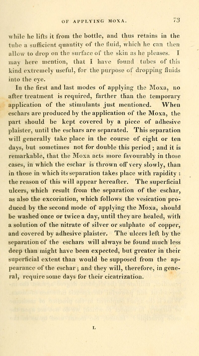 while he lifts it from the bottle, and thus retains in the tube a sufficient quantity of the fluid, which he can then allow to drop on the surface of the skin as he pleases. I may here mention, that I have found tubes of this kind extremely useful, for the purpose of dropping- fluids into the eye. In the first and last modes of applying the Moxa, no after treatment is required, farther than the temporary application of the stimulants just mentioned. When eschars are produced by the application of the Moxa, the part should be kept covered by a piece of adhesive plaister, until the eschars are separated. This separation will generally take place in the course of eight or ten days, but sometimes not for double this period ; and it is remarkable, that the Moxa acts more favourably in those cases, in which the eschar is thrown off very slowly, than in those in which its separation takes place with rapidity : the reason of this will appear hereafter. The superficial ulcers, which result from the separation of the eschar, as also the excoriation, which follows the vesication pro- duced by the second mode of applying the Moxa, should be washed once or twice a day, until they are healed, with a solution of the nitrate of silver or sulphate of copper, and covered by adhesive plaister. The ulcers left by the separation of the eschars will always be found much less deep than might have been expected, but greater in their superficial extent than would be supposed from the ap- pearance of the eschar; and they will, therefore, in gene- ral, require some days for their cicatrization.