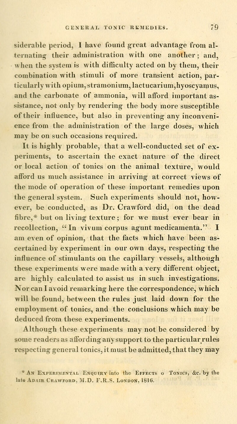 slclerable period, I have found great advantage from al- ternating* their administration with one another; and, when the system is with difficulty acted on by them, their combination with stimuli of more transient action, par- ticularly with opium, stramonium, lactucarium,hyoscyamus, and the carbonate of ammonia, will aiford important as- sistance, not only by rendering the body more susceptible of their influence, but also in preventing any inconveni- ence from the administration of the large doses, which may be on such occasions required. It is highly probable, that a well-conducted set of ex- periments, to ascertain the exact nature of the direct or local action of tonics on the animal texture, would afford us much assistance in arriving at correct views of the mode of operation of these important remedies upon the general system. Such experiments should not, how- ever, be conducted, as Dr. Crawford did, on the dead fibre,* but on living texture; for we must ever bear in recollection, In vivum corpus agunt medicamenta. I am even of opinion, that the facts which have been as- certained by experiment in our own days, respecting the influence of stimulants on the capillary vessels, although these experiments were made with a very different object, are highly calculated to assist us in such investigations. Nor can I avoid remarking here the correspondence, which will be found, between the rules just laid down for the employment of tonics, and the conclusions which may be deduced from these experiments. Although these experiments may not be considered by some readers as affording any support to the particular rules respecting general tonics, it must be admitted, that they may * An Experisiental Enqdirt into the Effects o Tonics, &c. by the late Adasr Crawford, M.D. F.R.S. London, 1816.