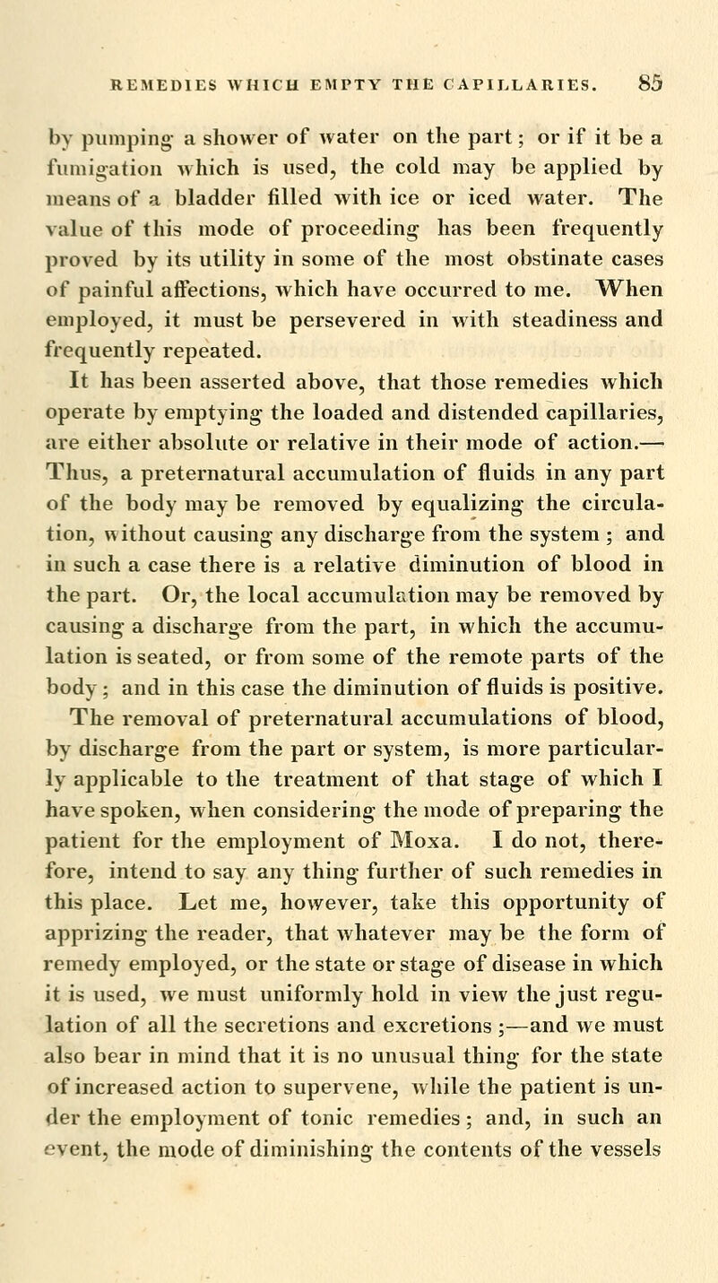 by pumping- a shower of Avater on the part; or if it be a fumigation which is used, the cold may be applied by means of a bladder filled with ice or iced water. The value of this mode of proceeding has been frequently proved by its utility in some of the most obstinate cases of painful affections, which have occurred to me. When employed, it must be persevered in with steadiness and frequently repeated. It has been asserted above, that those remedies which operate by emptying the loaded and distended capillaries, are either absolute or relative in their mode of action.—• Thus, a preternatural accumulation of fluids in any part of the body may be removed by equalizing the circula- tion, without causing any discharge from the system ; and in such a case there is a relative diminution of blood in the part. Or, the local accumulation may be removed by causing a discharge from the part, in which the accumu- lation is seated, or from some of the remote parts of the body; and in this case the diminution of fluids is positive. The removal of preternatural accumulations of blood, by discharge from the part or system, is more particular- ly applicable to the treatment of that stage of which I have spoken, when considering the mode of preparing the patient for the employment of Moxa. I do not, there- fore, intend to say any thing further of such remedies in this place. Let me, however, take this opportunity of apprizing the reader, that whatever may be the form of remedy employed, or the state or stage of disease in which it is used, we must uniformly hold in view the just regu- lation of all the secretions and excretions ;—and we must also bear in mind that it is no unusual thing for the state of increased action to supervene, while the patient is un- der the employment of tonic remedies; and, in such an event, the mode of diminishing the contents of the vessels