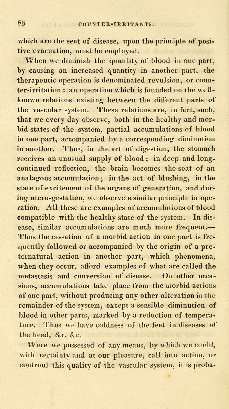 which are the seat of disease, upon the principle of posi» tive evacuation, must be employed. When we diminish the quantity of blood in one part, by causing an increased quantity in another part, the therapeutic operation is denominated revulsion, or coun- ter-irritation : an operation which is founded on the well- known relations existing- between the different parts of the vascular system. These relations are, in fact, such, that we every day observe, both in the healthy and mor- bid states of the system, partial accumulations of blood in one part, accompanied by a corresponding diminution in another. Thus, in the act of digestion, the stomach receives an unusual supply of blood ; in deep and long- continued reflection, the brain becomes the seat of an analagous accumulation; in the act of blushing, in the state of excitement of the organs of generation, and dur- ing utero-gestation, we observe a similar principle in ope- ration. All these are examples of accumulations of blood compatible with the healthy state of the system. In dis- ease, similar accumulations are much more frequent.— Thus the cessation of a morbid action in one part is fre- quently followed or accompanied by the origin of a pre- ternatural action in another part, which phenomena, when they occur, afford examples of what are called the metastasis and conversion of disease. On other occa- sions, accumulations take place from the morbid actions of one part, without producing any other alteration in the remainder of the system, except a sensible diminution of blood in other parts, marked by a reduction of tempera- ture. Thus we have coldness of the feet in diseases of the head, &c. &c. Were we possessed of any means, by which we could, with certainty and at our pleasure, call into action, or controul this quality of the vascular system, it is proba-