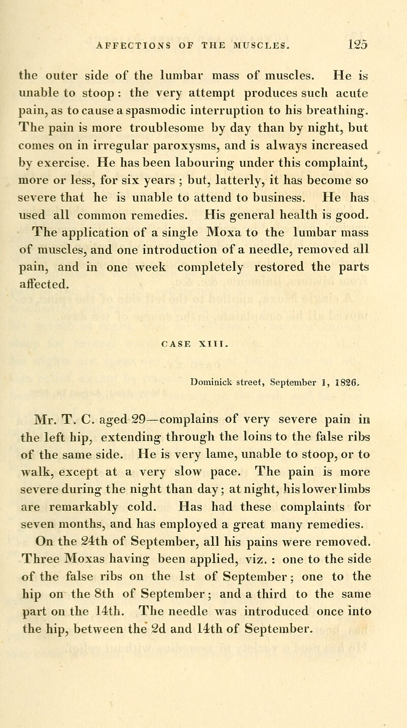 the outer side of the lumbar mass of muscles. He is unable to stoop : the very attempt produces such acute pain, as to cause a spasmodic interruption to his breathing. The pain is more troublesome by day than by night, but comes on in irregular paroxysms, and is always increased by exercise. He has been labouring under this complaint, more or less, for six years ; but, latterly, it has become so severe that he is unable to attend to business. He has used all common remedies. His general health is good. The application of a single Moxa to the lumbar mass of muscles, and one introduction of a needle, removed all pain, and in one week completely restored the parts affected. CASE XIII. Dominick street, September 1, 1826. Mr. T. C. aged 29—complains of very severe pain in the left hip, extending through the loins to the false ribs of the same side. He is very lame, unable to stoop, or to walk, except at a very slow pace. The pain is more severe during the night than day; at night, his lower limbs are remarkably cold. Has had these complaints for seven months, and has employed a great many remedies. On the 24th of September, all his pains were removed. Three Moxas having been applied, viz. : one to the side of the false ribs on the 1st of September; one to the hip on the 8th of September; and a third to the same part on the 14th. The needle was introduced once into the hip, between the 2d and 14th of September.