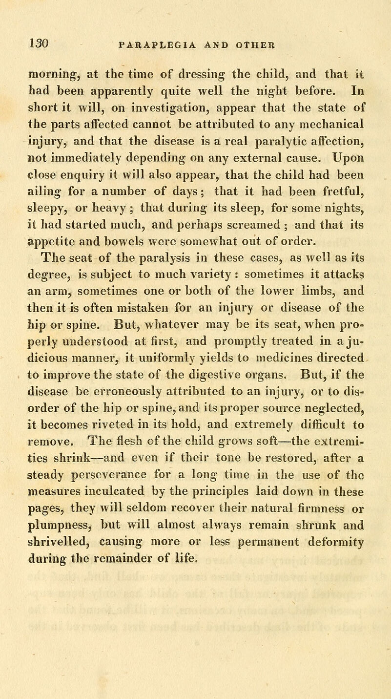 morning, at the time of dressing the child, and that it had been apparently quite well the night before. In short it will, on investigation, appear that the state of the parts affected cannot be attributed to any mechanical injury, and that the disease is a real paralytic affection, not immediately depending on any external cause. Upon close enquiry it will also appear, that the child had been ailing for a number of days; that it had been fretful, sleepy, or heavy ; that during its sleep, for some nights, it had started much, and perhaps screamed ; and that its appetite and bowels were somewhat out of order. The seat of the paralysis in these cases, as well as its degree, is subject to much variety : sometimes it attacks an arm, sometimes one or both of the lower limbs, and then it is often mistaken for an injury or disease of the hip or spine. But, whatever may be its seat, when pro- perly understood at first, and promptly treated in a ju- dicious manner, it uniformly yields to medicines directed to improve the state of the digestive organs. But, if the disease be erroneously attributed to an injury, or to dis- order of the hip or spine, and its proper source neglected, it becomes riveted in its hold, and extremely difficult to remove. The flesh of the child grows soft—the extremi- ties shrink—and even if their tone be restored, after a steady perseverance for a long time in the use of the measures inculcated by the principles laid down in these pages, they will seldom recover their natural firmness or plumpness, but will almost always remain shrunk and shrivelled, causing more or less permanent deformity during the remainder of life.