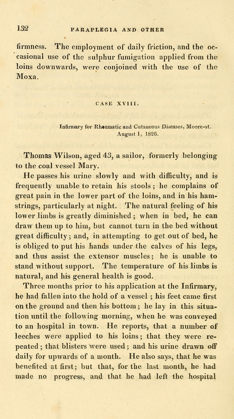 firmness. The employment of daily friction, and the oc- casional use of the sulphur fumigation applied from the loins downwards, were conjoined with the use of the Moxa. CASE XVIII. Infirmary for Rhaumatic and Cutaneous Diseases, Moore-st. August 1, 1826. Thomas Wilson, aged 43, a sailor, formerly belonging to the coal vessel Mary. He passes his urine slowly and with difficulty, and is frequently unable to retain his stools ; he complains of great pain in the lower part of the loins, and in his ham- strings, particularly at night. The natural feeling of his lower limbs is greatly diminished; when in bed, he can draw them up to him, but cannot turn in the bed without great difficulty; and, in attempting to get out of bed, he is obliged to put his hands under the calves of his legs, and thus assist the extensor muscles; he is unable to stand without support. The temperature of his limbs is natural, and his general health is good. Three months prior to his application at the Infirmary, he had fallen into the hold of a vessel ; his feet came first on the ground and then his bottom; he lay in this situa- tion until the following morning, when he was conveyed to an hospital in town. He reports, that a number of leeches were applied to his loins; that they were re- peated ; that blisters were used; and his urine drawn off daily for upwards of a month. He also says, that he was benefited at first; but that, for the last month, he had made no progress, and that he had left the hospital