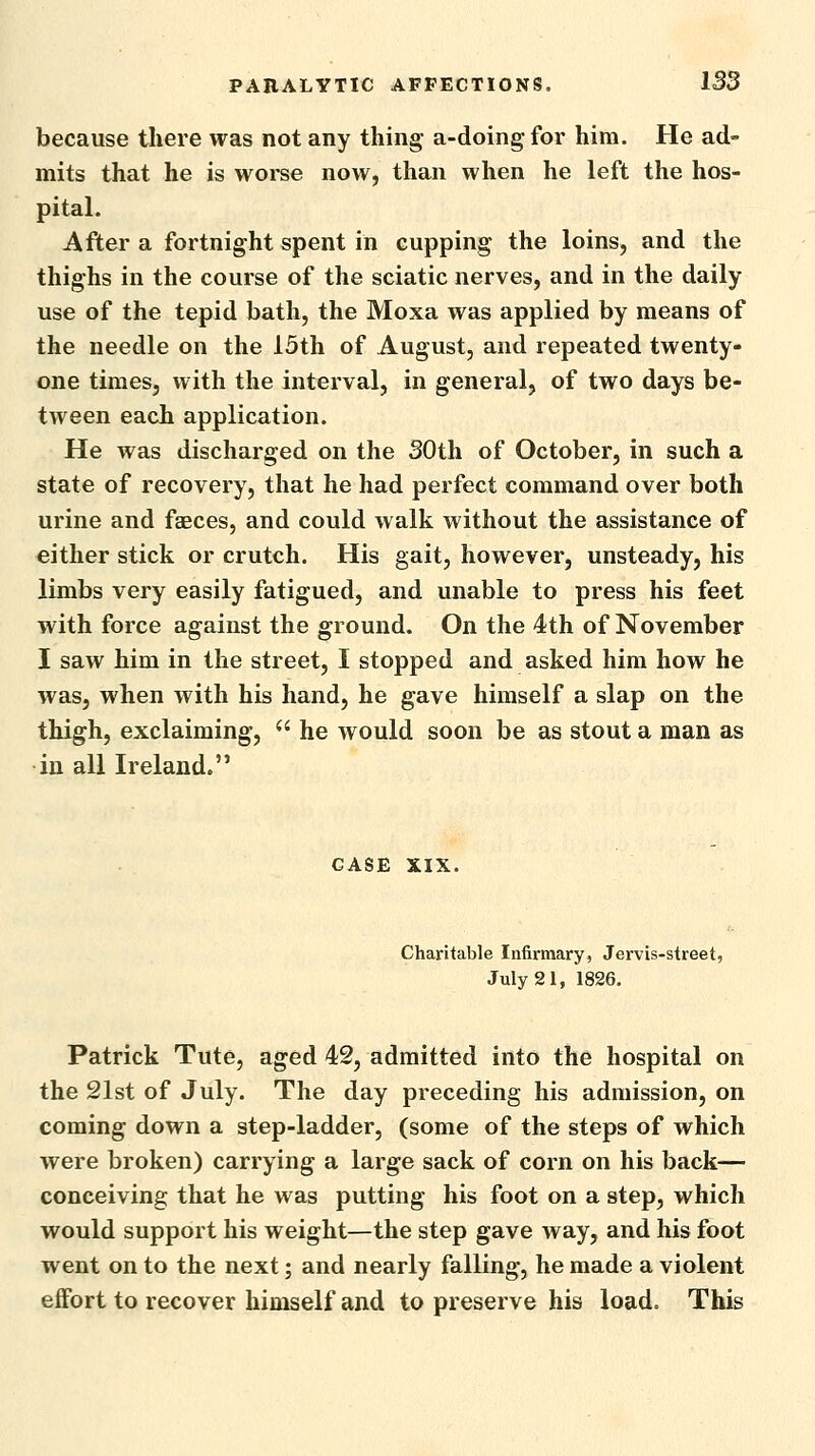 because there was not any thing a-doingfor him. He ad- mits that he is worse now, than when he left the hos- pital. After a fortnight spent in cupping the loins, and the thighs in the course of the sciatic nerves, and in the daily use of the tepid bath, the Moxa was applied by means of the needle on the 15th of August, and repeated twenty- one times, with the interval, in general, of two days be- tween each application. He was discharged on the SOth of October, in such a state of recovery, that he had perfect command over both urine and faeces, and could walk without the assistance of either stick or crutch. His gait, however, unsteady, his lixnbs very easily fatigued, and unable to press his feet with force against the ground. On the 4th of November I saw him in the street, I stopped and asked him how he was, when with his hand, he gave himself a slap on the thigh, exclaiming,  he would soon be as stout a man as in all Ireland. CASE XIX. Charitable Infirmary, Jervis-street, July 21, 1826. Patrick Tute, aged 42, admitted into the hospital on the 21st of July. The day preceding his admission, on coming down a step-ladder, (some of the steps of which were broken) carrying a large sack of corn on his back— conceiving that he was putting his foot on a step, which would support his weight—the step gave way, and his foot went on to the next; and nearly falling, he made a violent effort to recover himself and to preserve his load. This