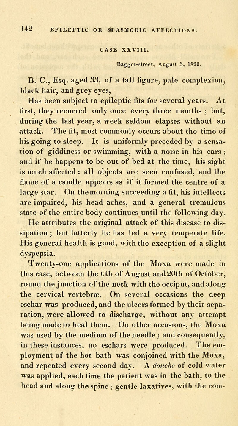 CASE XXVIII. Baggot-street, August 5, 1826. B. C, Esq. aged 33, of a tall figure, pale complexion, black hair, and grey eyes, Has been subject to epileptic fits for several years. At first, they recurred only once every three months ; but, during the last year, a week seldom elapses without an attack. The fit, most commonly occurs about the time of his going to sleep. It is uniformly preceded by a sensa- tion of giddiness or swimming, with a noise in his ears ; and if he happens to be out of bed at the time, his sight is much affected: all objects are seen confused, and the flame of a candle appears as if it formed the centre of a large star. On the morning succeeding a fit, his intellects are impaired, his head aches, and a general tremulous state of the entire body continues until the following day. He attributes the original attack of this disease to dis- sipation ; but latterly he has led a very temperate life. His general health is good, with the exception of a slight dyspepsia. Twenty-one applications of the Moxa were made in this case, between the Cth of August and 20th of October, round the junction of the neck with the occiput, and along the cervical vertebrae. On several occasions the deep eschar was produced, and the ulcers formed by their sepa- ration, were allowed to discharge, without any attempt being made to heal them. On other occasions, the Moxa was used by the medium of the needle ; and consequently, in these instances, no eschars were produced. The em- ployment of the hot bath was conjoined with the Moxa, and repeated every second day. A douche of cold water was applied, each time the patient was in the bath, to the head and along the spine; gentle laxatives, with the com-