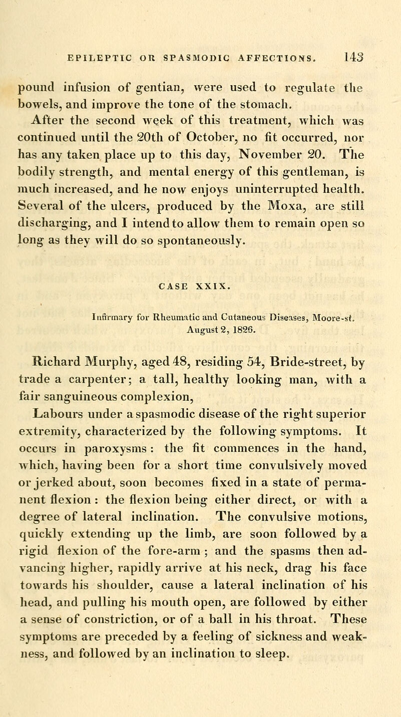 pound infusion of gentian, were used to regulate the bowels, and improve the tone of the stomach. After the second week of this treatment, which was continued until the 20th of October, no fit occurred, nor has any taken place up to this day, November 20. The bodily strength, and mental energy of this gentleman, is much increased, and he now enjoys uninterrupted health. Several of the ulcers, produced by the Moxa, are still discharging, and I intend to allow tliem to remain open so long as they will do so spontaneously. CASE XXIX. Iii&rmary for Rheumatic and Cutaneous Diseases, Moore-st. August 2, 1826. Hichard Murphy, aged 48, residing 54, Bride-street, by trade a carpenter; a tall, healthy looking man, with a fair sanguineous complexion, Labours under a spasmodic disease of the right superior extremity, characterized by the following symptoms. It occurs in paroxysms : the fit commences in the hand, which, having been for a short time convulsively moved or jerked about, soon becomes fixed in a state of perma- nent flexion : the flexion being either direct, or with a degree of lateral inclination. The convulsive motions, quickly extending up the limb, are soon followed by a rigid flexion of the fore-arm ; and the spasms then ad- vancing higher, rapidly arrive at his neck, drag his face towards his shoulder, cause a lateral inclination of his head, and pulling his mouth open, are followed by either a sense of constriction, or of a ball in his throat. These symptoms are preceded by a feeling of sickness and weak- ness, and followed by an inclination to sleep.