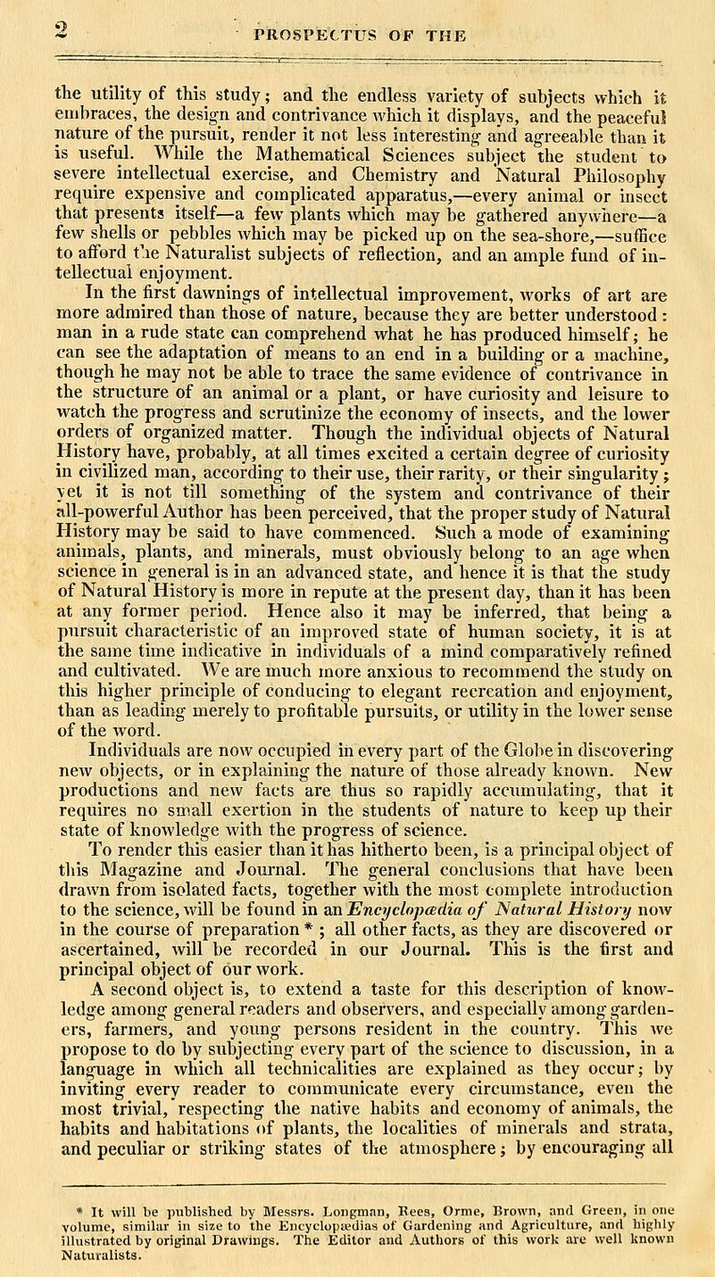 PROSPECTUS OF THE the utility of this study; and the endless variety of subjects which it embraces, the design and contrivance which it displays, and the peaceful nature of the pursuit, render it not less interesting and agreeable than it is useful. While the Mathematical Sciences subject the student to severe intellectual exercise, and Chemistry and Natural Philosophy require expensive and complicated apparatus,—every animal or insect that presents itself—a few plants which may be gathered anywhere—a few shells or pebbles which may be picked up on the sea-shore,—suffice to afford t'le Naturalist subjects of reflection, and an ample fund of in- tellectual enjoyment. In the first dawnings of intellectual improvement, works of art are more admired than those of nature, because they are better understood : man in a rude state can comprehend what he has produced himself; he can see the adaptation of means to an end in a building or a machine, though he may not be able to trace the same evidence of contrivance in the structure of an animal or a plant, or have curiosity and leisure to watch the progress and scrutinize the economy of insects, and the lower orders of organized matter. Though the individual objects of Natural History have, probably, at all times excited a certain degree of curiosity in civilized man, according to their use, their rarity, or their singularity; yet it is not till something of the system and contrivance of their all-powerful Author has been perceived, that the proper study of Natural History may be said to have commenced. Such a mode of examining animals, plants, and minerals, must obviously belong to an age when science in general is in an advanced state, and hence it is that the study of Natural History is more in repute at the present day, than it has been at any former period. Hence also it may be inferred, that being a pursuit characteristic of an improved state of human society, it is at the same time indicative in individuals of a mind comparatively refined and cultivated. We are much more anxious to recommend the study on this higher principle of conducing to elegant recreation and enjoyment, than as leading merely to profitable pursuits, or utility in the lower sense of the word. Individuals are now occupied in every part of the Globe in discovering new objects, or in explaining the nature of those already known. New productions and new facts are thus so rapidly accumulating, that it requires no small exertion in the students of nature to keep up their state of knowledge with the progress of science. To render this easier than it has hitherto been, is a principal object of this Magazine and Journal. The general conclusions that have been drawn from isolated facts, together with the most complete introduction to the science, will be found in an EncyclopcBilia of Natural History now in the course of preparation * ; all other facts, as they are discovered or ascertained, will be recorded in our Journal. This is the first and principal object of our work. A second object is, to extend a taste for this desci'iption of know- ledge among general readers and observers, and especially among garden- ers, farmers, and young persons resident in the country. This we propose to do by subjecting every part of the science to discussion, in a langTiage in which all technicalities are explained as they occur; by inviting every reader to communicate every circumstance, even the most trivial, respecting the native habits and economy of animals, the habits and habitations of plants, the localities of minerals and strata, and peculiar or striking states of the atmosphere; by encouraging all * It will be published by Messrs. Longman, Bees, Orme, Brown, and Green, in one volume, similar in size to the Encyclopaedias of Gardening and Agriculture, and highly illustrated by original Drawings. The Editor and Autliors of this work are well known Naturalists.