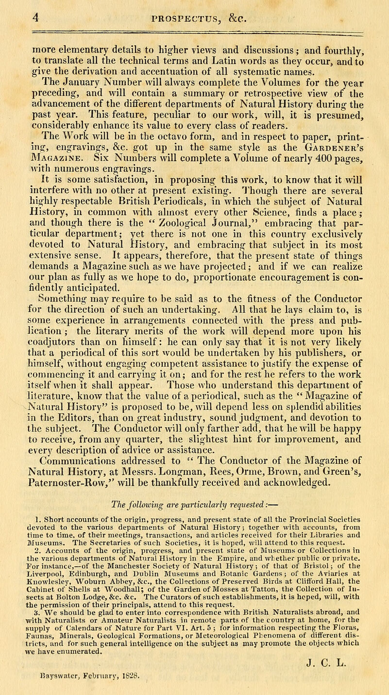 PROSPECTUS, &C. more elementary details to higher views and discussions; and fourthly, to translate all the technical terms and Latin words as they occur, and to give the derivation and accentuation of all systematic names. The January Number will always complete the Volumes for the year preceding, and will contain a summary or retrospective view of the advancement of the different departments of Natural History during the past year. This feature, peculiar to our M'ork, will, it is presumed, considerably enhance its value to every class of readers. The Work will be in the octavo form, and in respect to paper, print- ing, engravings, &c. got up in the same style as the Gardener's Magazine. Six Numbers will complete a Volume of nearly 400 pages, with numerous engravings. It is some satisfaction, in proposing this work, to know that it will interfere with no other at present existing. 'J'hough there are several highly respectable British Periodicals, in which the subject of Natural History, in common with almost every other Science, finds a place; and though there is the  Zoological Journal, embracing that par- ticular department; yet there is not one in this country exclusively devoted to Natural History, and embracing that subject in its most extensive sense. It appears, therefore, that the present state of things demands a Magazine such as we have projected; and if we can realize our plan as fully as we hope to do, proportionate encouragement is con- fidently anticipated. Something may require to be said as to the fitness of the Conductor for the direction of such an undertaking. All that he lays claim to, is some experience in arrangements connected with the press and pub- lication ; the literary merits of the work will depend more upon his coadjutors than on himself: he can only say that it is not very likely that a periodical of this sort would be undertaken by his publishers, or himself, without engaging competent assistance to justify the expense of commencing it and carrying it on; and for the rest he refers to the work itself when it shall appear. Those who understand this department of literature, know that the value of a periodical, such as the  Magazine of Natural History is proposed to be, will depend less on splendid abilities in the Editors, than on great industry, sound judgment, and devotion to the subject. The Conductor will only farther add, that he will be happy to receive, from any quarter, the slightest hint for improvement, and every description of advice or assistance. Communications addressed to  The Conductor of the Magazine of Natural History, at Messrs. Longman, Rees, Orme, Brown, and Green's, Paternoster-Row, will be thankfully received and acknowledged. The following are particularly requested:— 1. Short accounts of the origin, progress, and present state of all the Provincial Societies devoted to the various departments of Natural History; together with accounts, from time to time, of their meetings, transactions, and articles received for their Libraries and Museums. The Secretaries of such Societies, it is hoped, will attend to this request. 2. Accounts of the origin, progress, and present state of Museums or Collections in the various departments of Natural History in the Empire, and whether public or private. For instance,—of the Manchester Society of Natural History, of that of Bristol; of the Liverpool, Edinburgh, and Dublin Museums and Botanic Gardens; of the Aviaries at Knowlesley, Woburn Abbey, &c., the Collections of Preserved Birds at Clifford Hall, the Cabinet of Shells at Woodhall; of the Garden of Mosses at Tatton, the Collection of In- sects at Bolton Lodge, &c. &c. The Curators of such establishments, it is hoped, will, with the permission of their principals, attend to this request. 3. We should be glad to enter into correspondence with British Naturalists abroad, and ■with Naturalists or Amateur Naturalists in remote parts of the country at home, for the supply of Calendars of Nature for Fart VI. Art. 5 ; for information respecting the Floras, Faunas, Minerals, Geological Formations, or Meteorological Phenomena of diflferent dis- tricts, and for such general intelligence on the subject as may promote the objects which we have enumerated. J. C. L. J5ayswater, February, 1828.